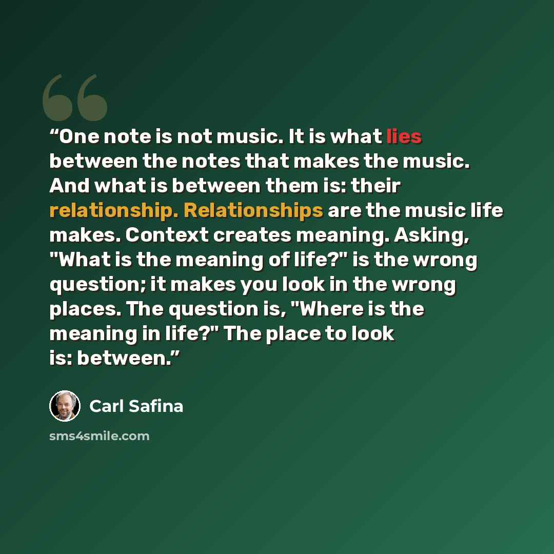 “One note is not music. It is what lies between the notes that makes the music. And what is between them is: their relationship. Relationships are the music life makes. Context creates meaning. Asking, "What is the meaning of life?" is the wrong question; it makes you look in the wrong places. The…” quote by Carl Safina