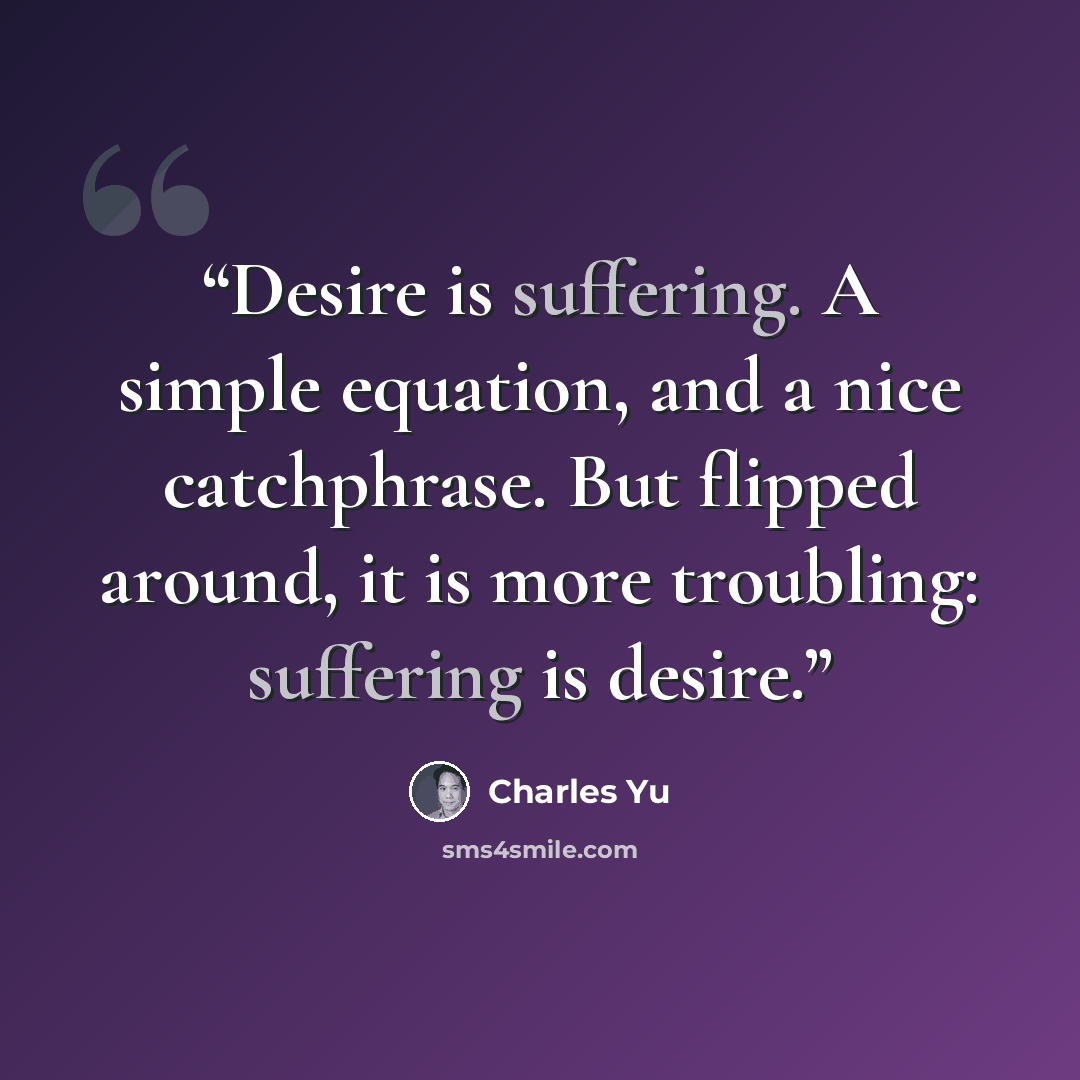 “Desire is suffering. A simple equation, and a nice catchphrase. But flipped around, it is more troubling: suffering is desire.” quote by Charles Yu