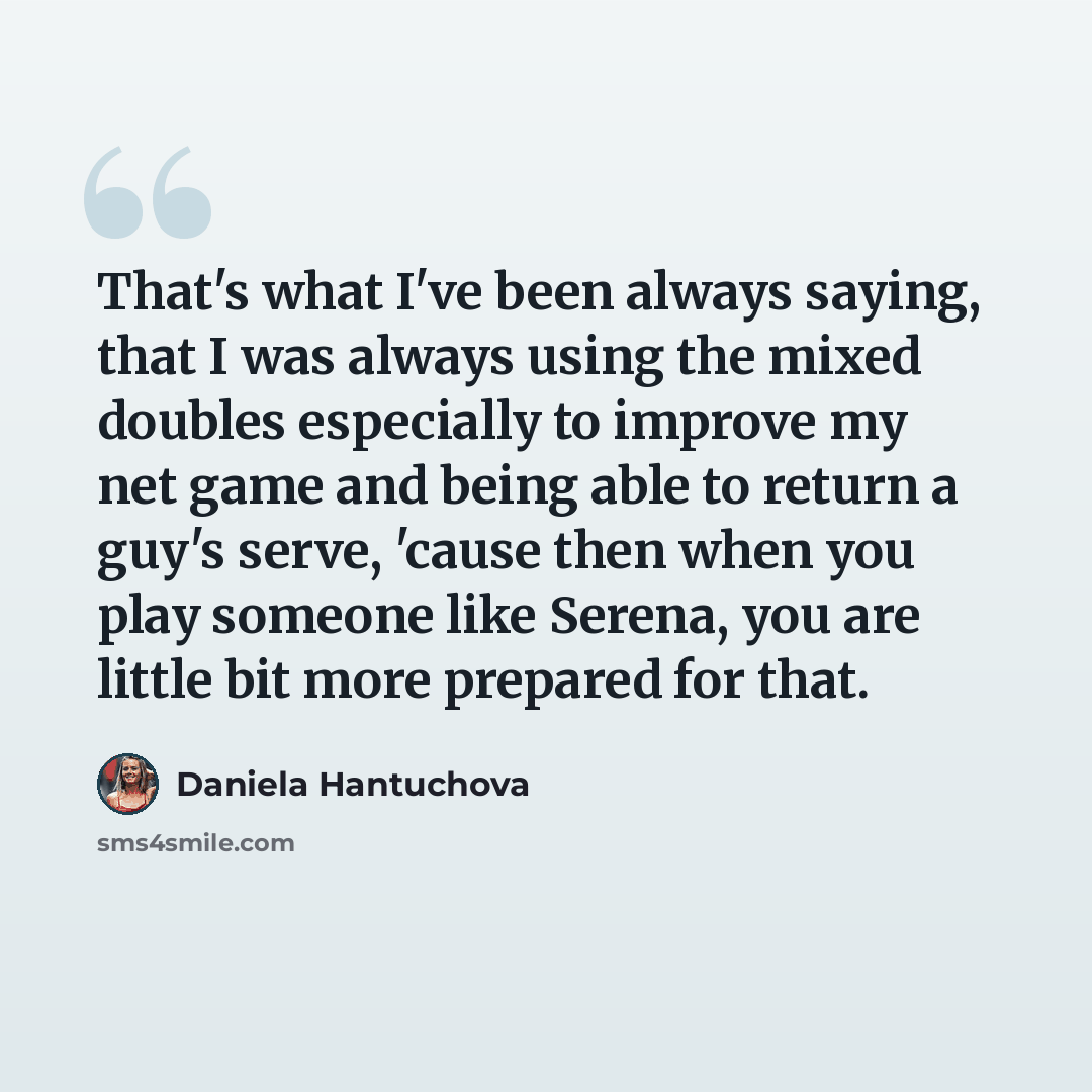 “That's what I've been always saying, that I was always using the mixed doubles especially to improve my net game and being able to return a guy's serve, 'cause then when you play someone like Serena, you are little bit more prepared for that.” quote by Daniela Hantuchova