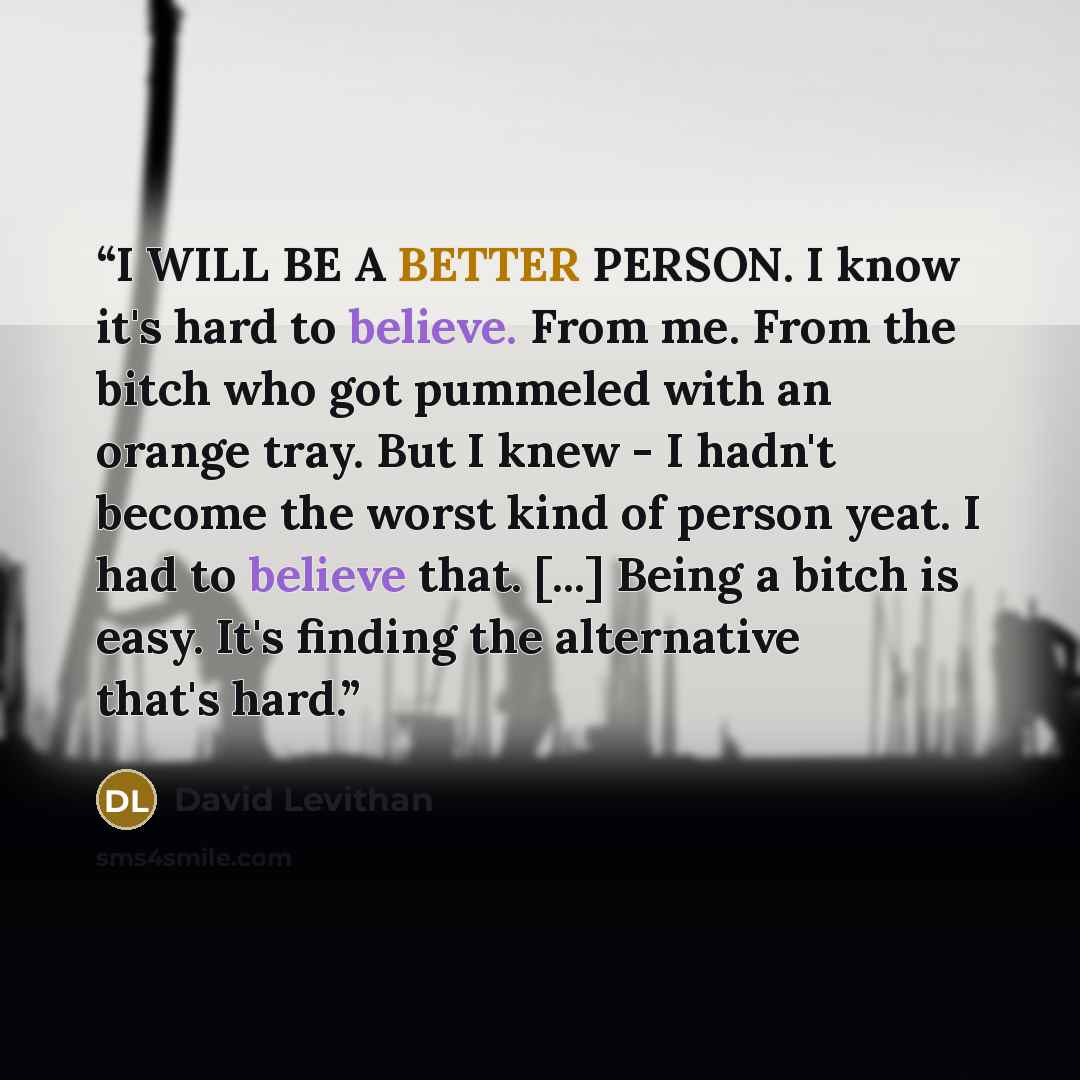 “I WILL BE A BETTER PERSON. I know it's hard to believe. From me. From the bitch who got pummeled with an orange tray. But I knew - I hadn't become the worst kind of person yeat. I had to believe that. [...] Being a bitch is easy. It's finding the alternative that's hard.” quote by David Levithan