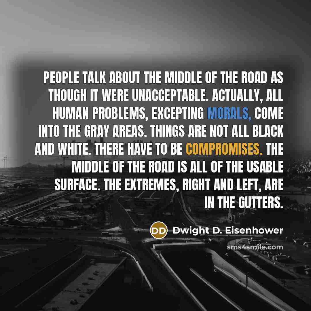 “People talk about the middle of the road as though it were unacceptable. Actually, all human problems, excepting morals, come into the gray areas. Things are not all black and white. There have to be compromises. The middle of the road is all of the usable surface. The extremes, right and left…” quote by Dwight D. Eisenhower