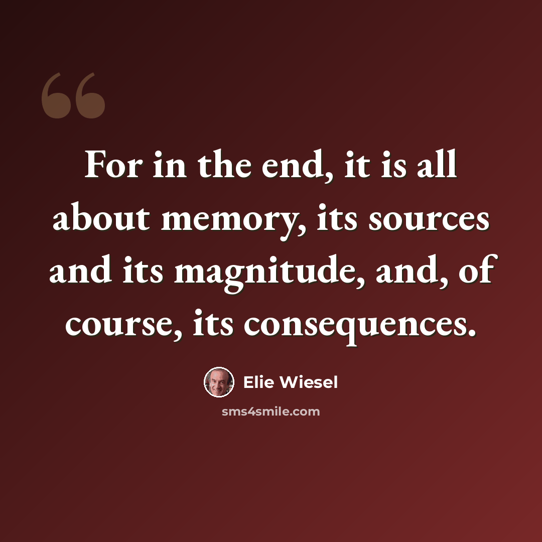 “For in the end, it is all about memory, its sources and its magnitude, and, of course, its consequences.” quote by Elie Wiesel