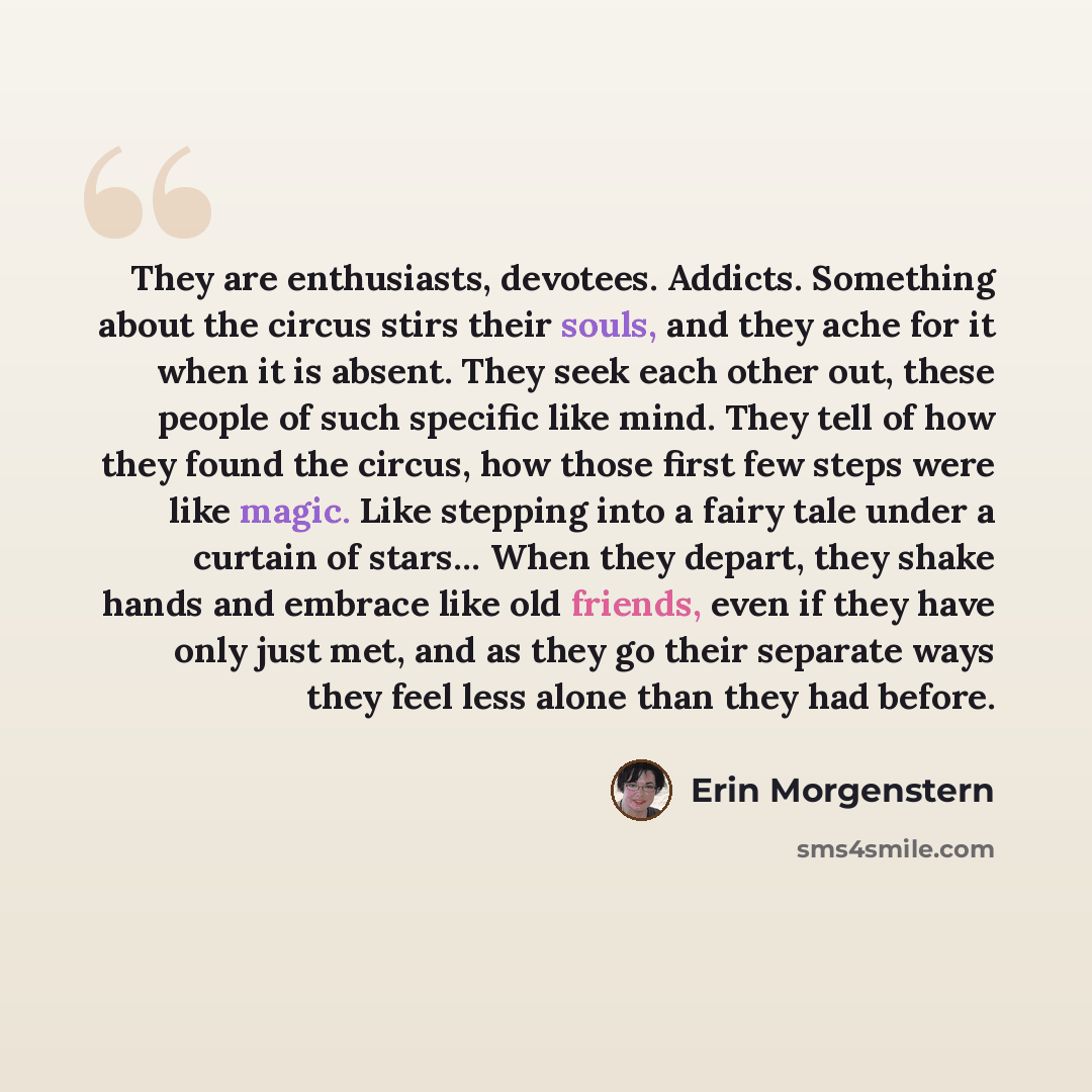 “They are enthusiasts, devotees. Addicts. Something about the circus stirs their souls, and they ache for it when it is absent. They seek each other out, these people of such specific like mind. They tell of how they found the circus, how those first few steps were like magic. Like stepping into a…” quote by Erin Morgenstern