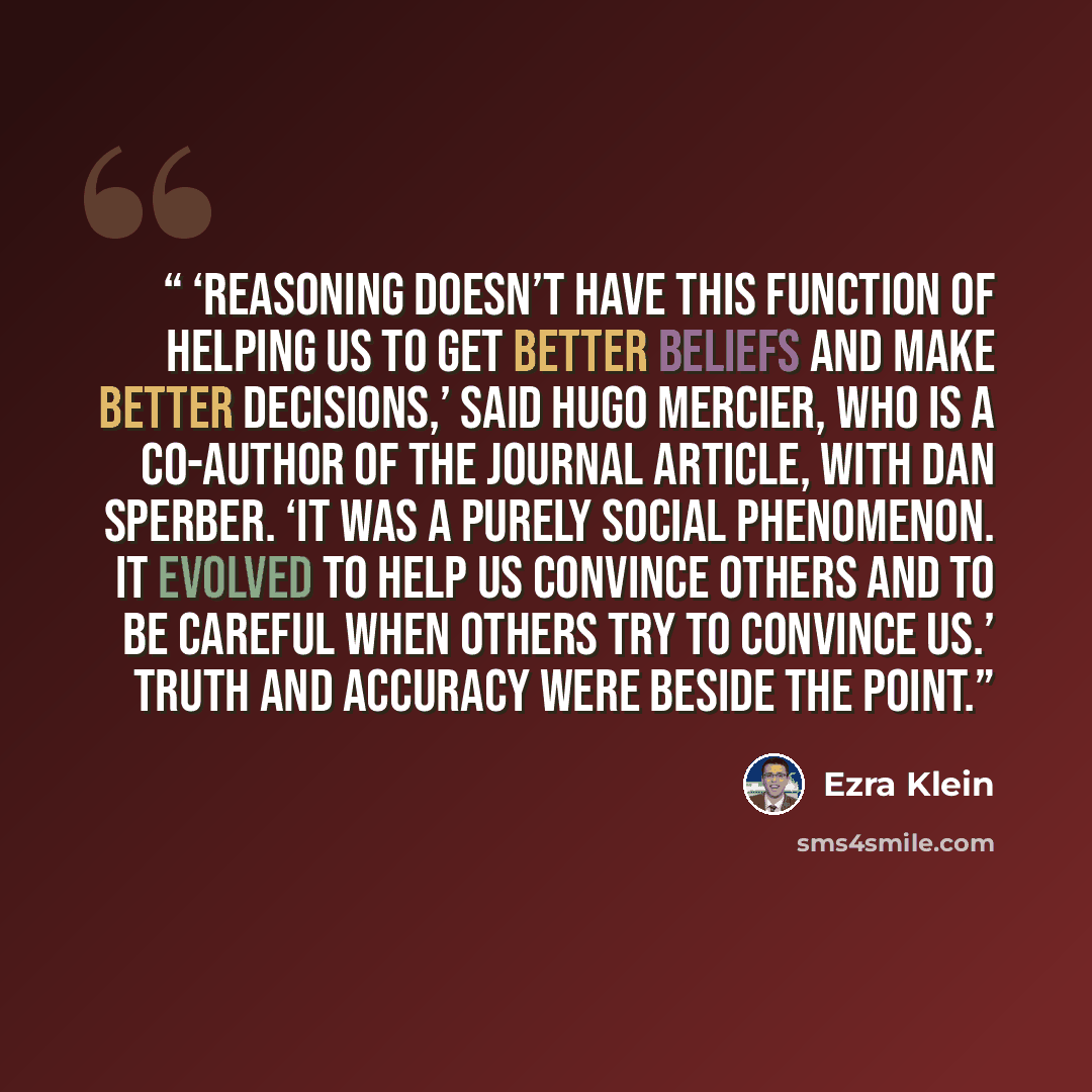 “‘Reasoning doesn’t have this function of helping us to get better beliefs and make better decisions,’ said Hugo Mercier, who is a co-author of the journal article, with Dan Sperber. ‘It was a purely social phenomenon. It evolved to help us convince others and to be careful when others try to…” quote by Ezra Klein