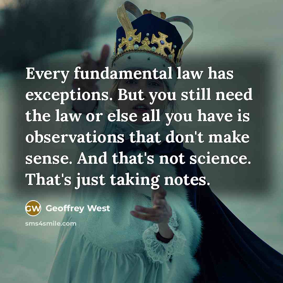 “Every fundamental law has exceptions. But you still need the law or else all you have is observations that don't make sense. And that's not science. That's just taking notes.” quote by Geoffrey West
