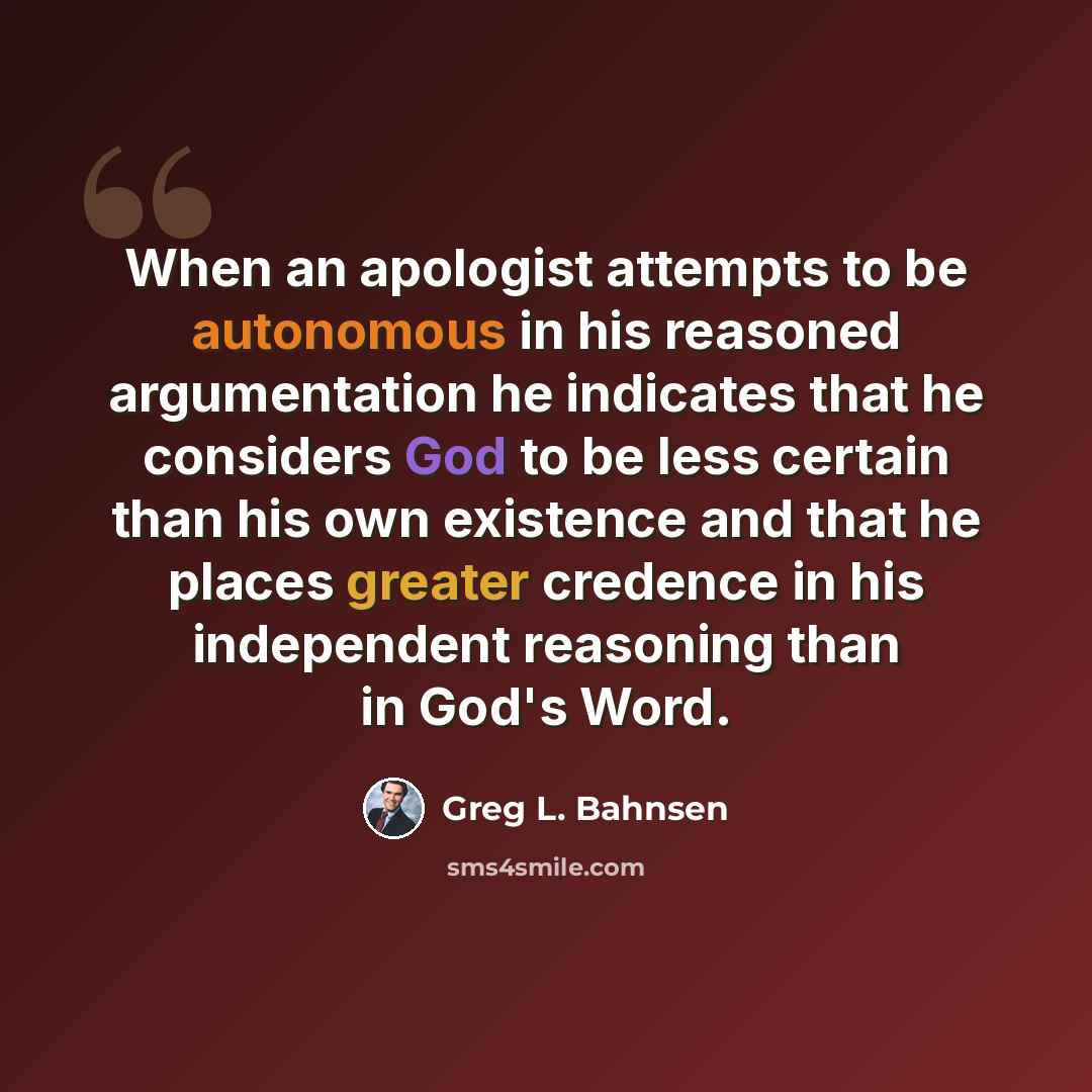 “When an apologist attempts to be autonomous in his reasoned argumentation he indicates that he considers God to be less certain than his own existence and that he places greater credence in his independent reasoning than in God's Word.” quote by Greg L. Bahnsen
