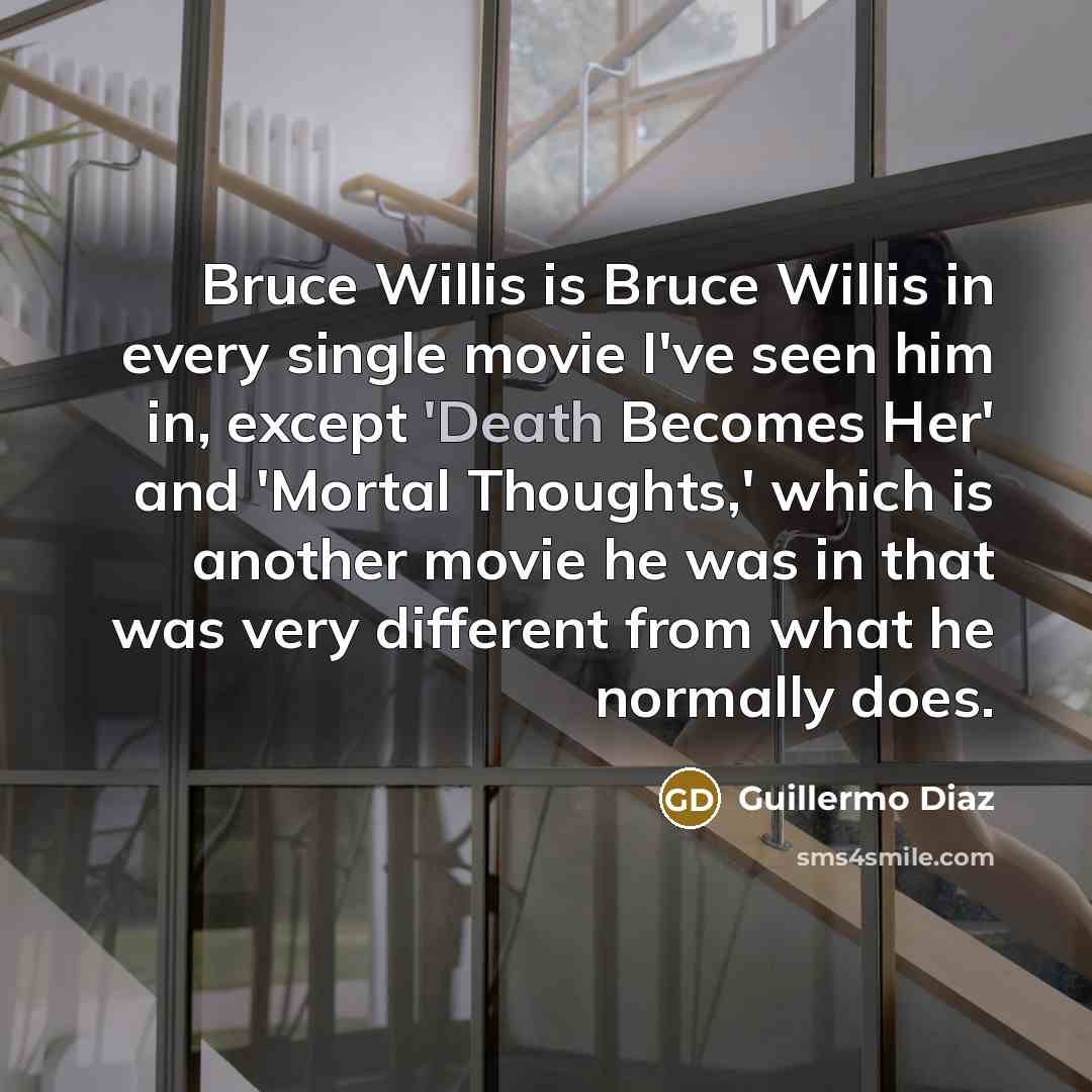 “Bruce Willis is Bruce Willis in every single movie I've seen him in, except 'Death Becomes Her' and 'Mortal Thoughts,' which is another movie he was in that was very different from what he normally does.” quote by Guillermo Diaz