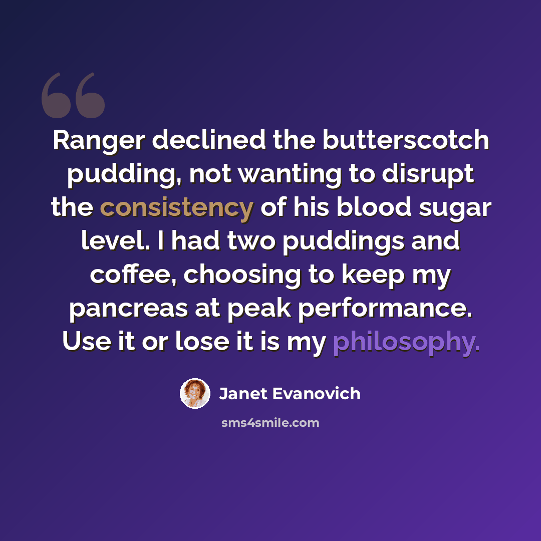 “Ranger declined the butterscotch pudding, not wanting to disrupt the consistency of his blood sugar level. I had two puddings and coffee, choosing to keep my pancreas at peak performance. Use it or lose it is my philosophy.” quote by Janet Evanovich