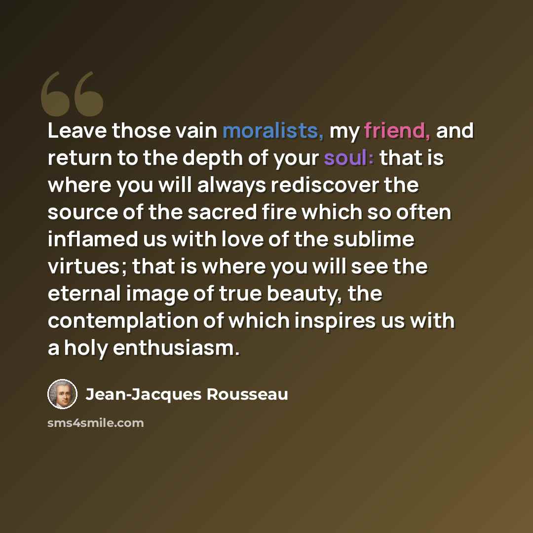 “Leave those vain moralists, my friend, and return to the depth of your soul: that is where you will always rediscover the source of the sacred fire which so often inflamed us with love of the sublime virtues; that is where you will see the eternal image of true beauty, the contemplation of which…” quote by Jean-Jacques Rousseau
