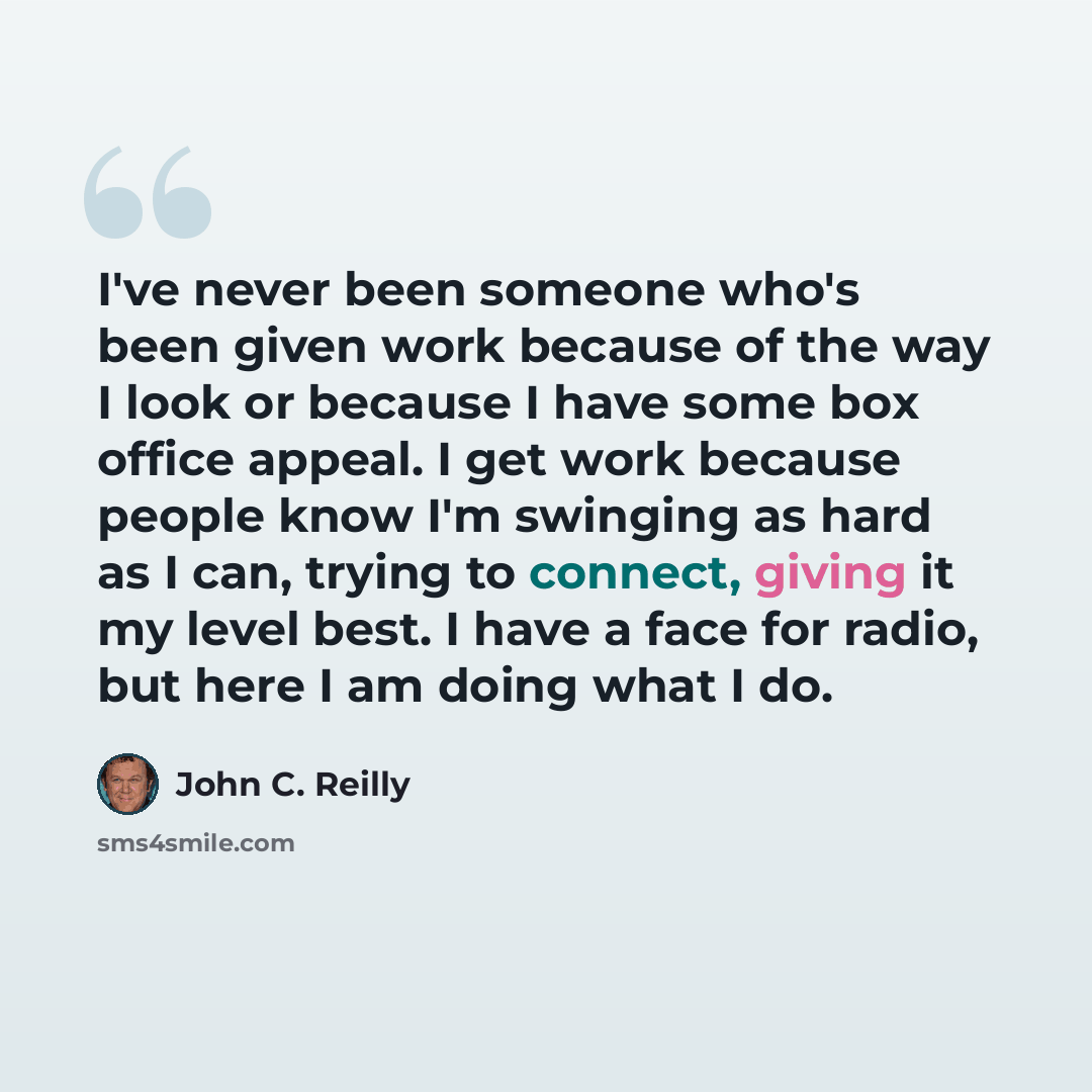 “I've never been someone who's been given work because of the way I look or because I have some box office appeal. I get work because people know I'm swinging as hard as I can, trying to connect, giving it my level best. I have a face for radio, but here I am doing what I do.” quote by John C. Reilly