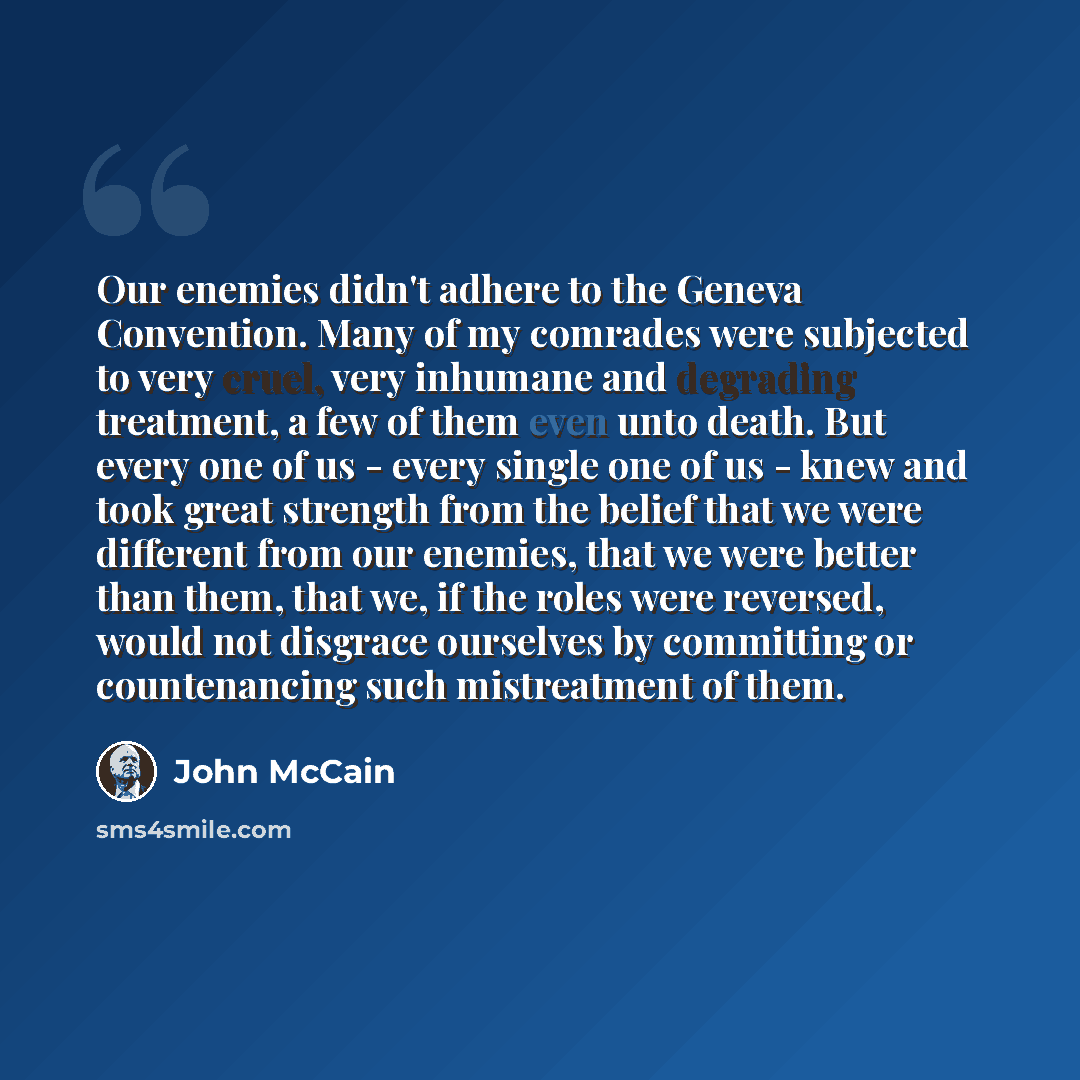 “Our enemies didn't adhere to the Geneva Convention. Many of my comrades were subjected to very cruel, very inhumane and degrading treatment, a few of them even unto death. But every one of us - every single one of us - knew and took great strength from the belief that we were different from our…” quote by John McCain