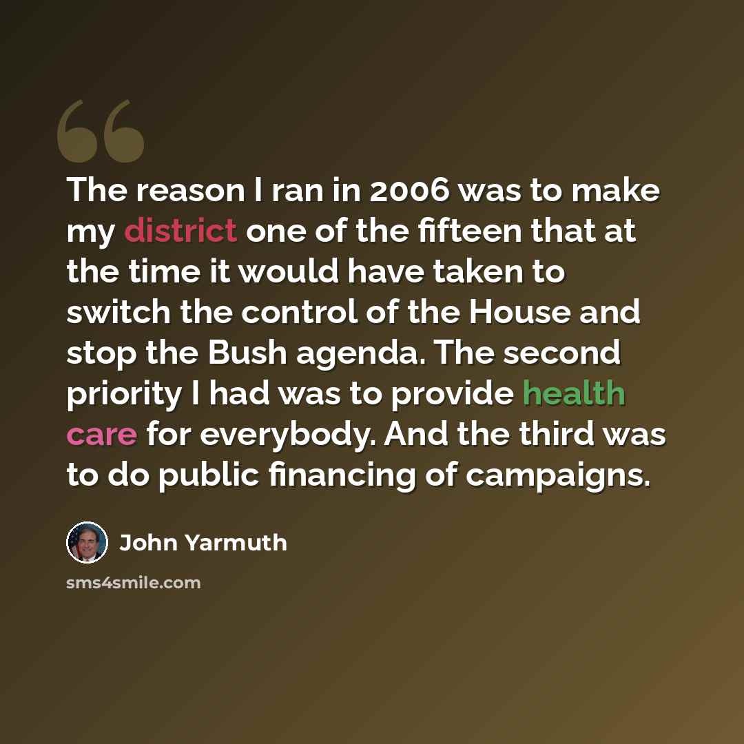 “The reason I ran in 2006 was to make my district one of the fifteen that at the time it would have taken to switch the control of the House and stop the Bush agenda. The second priority I had was to provide health care for everybody. And the third was to do public financing of campaigns.” quote by John Yarmuth