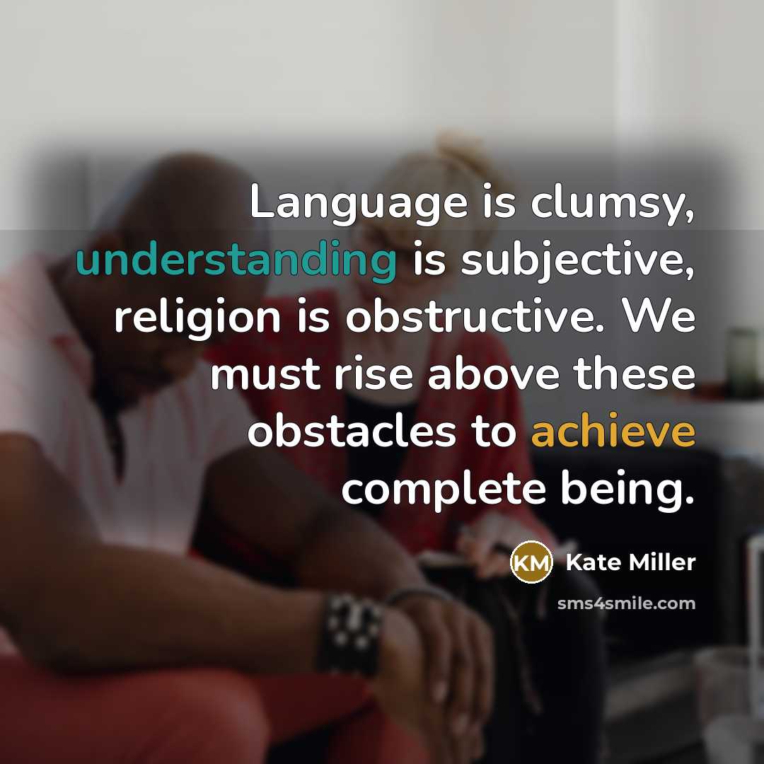 “Language is clumsy, understanding is subjective, religion is obstructive. We must rise above these obstacles to achieve complete being.” quote by Kate Miller