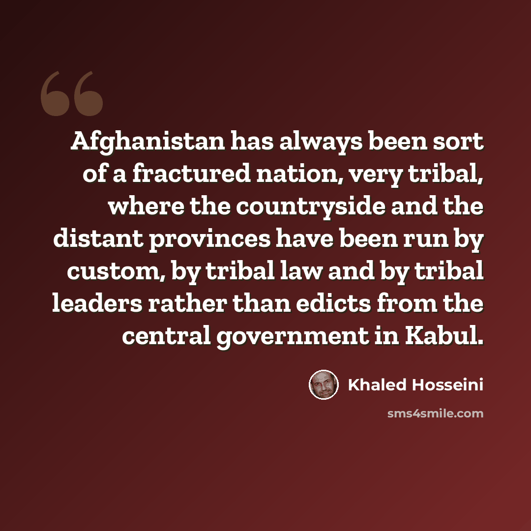 “Afghanistan has always been sort of a fractured nation, very tribal, where the countryside and the distant provinces have been run by custom, by tribal law and by tribal leaders rather than edicts from the central government in Kabul.” quote by Khaled Hosseini