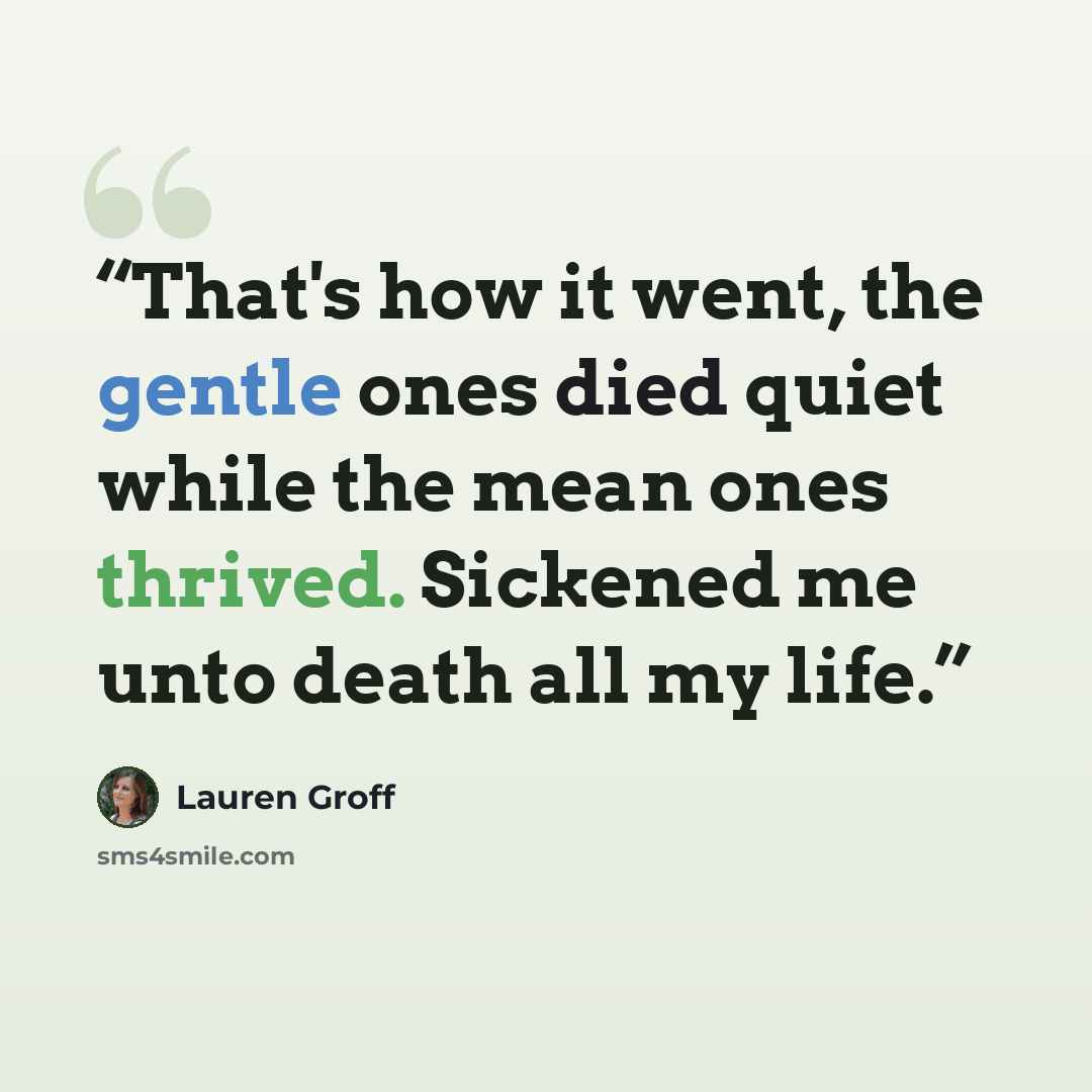 “That's how it went, the gentle ones died quiet while the mean ones thrived. Sickened me unto death all my life.” quote by Lauren Groff