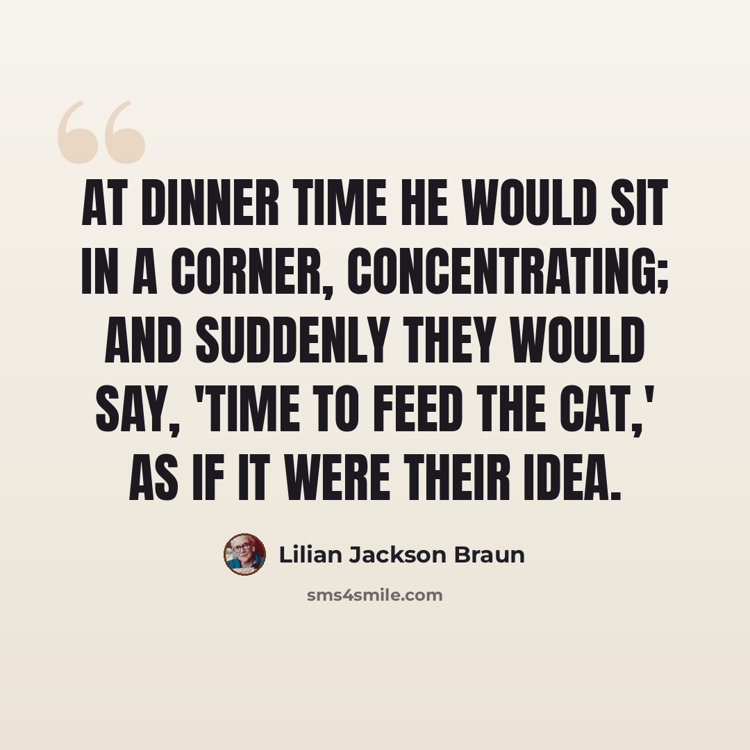 “At dinner time he would sit in a corner, concentrating; and suddenly they would say, 'Time to feed the cat,' as if it were their idea.” quote by Lilian Jackson Braun