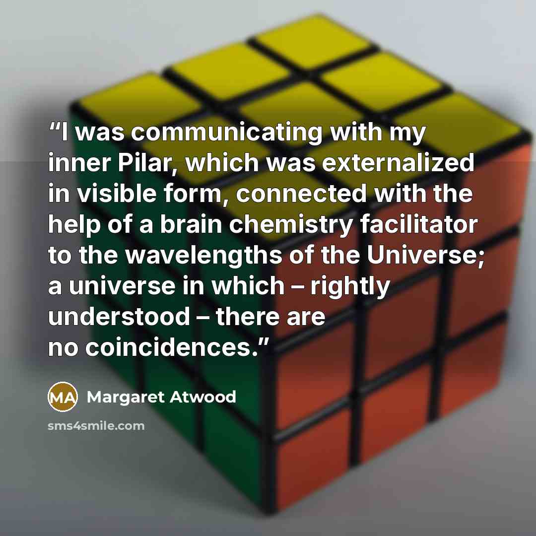 “I was communicating with my inner Pilar, which was externalized in visible form, connected with the help of a brain chemistry facilitator to the wavelengths of the Universe; a universe in which – rightly understood – there are no coincidences.” quote by Margaret Atwood