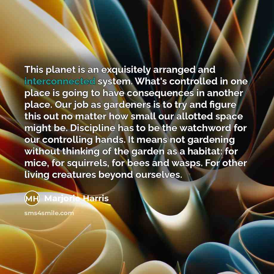 “This planet is an exquisitely arranged and interconnected system. What's controlled in one place is going to have consequences in another place. Our job as gardeners is to try and figure this out no matter how small our allotted space might be. Discipline has to be the watchword for our…” quote by Marjorie Harris