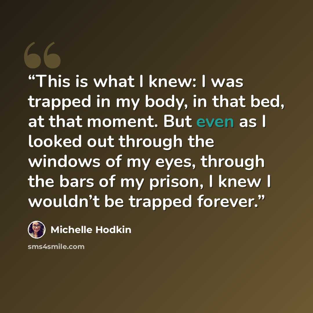 “This is what I knew: I was trapped in my body, in that bed, at that moment. But even as I looked out through the windows of my eyes, through the bars of my prison, I knew I wouldn’t be trapped forever.” quote by Michelle Hodkin