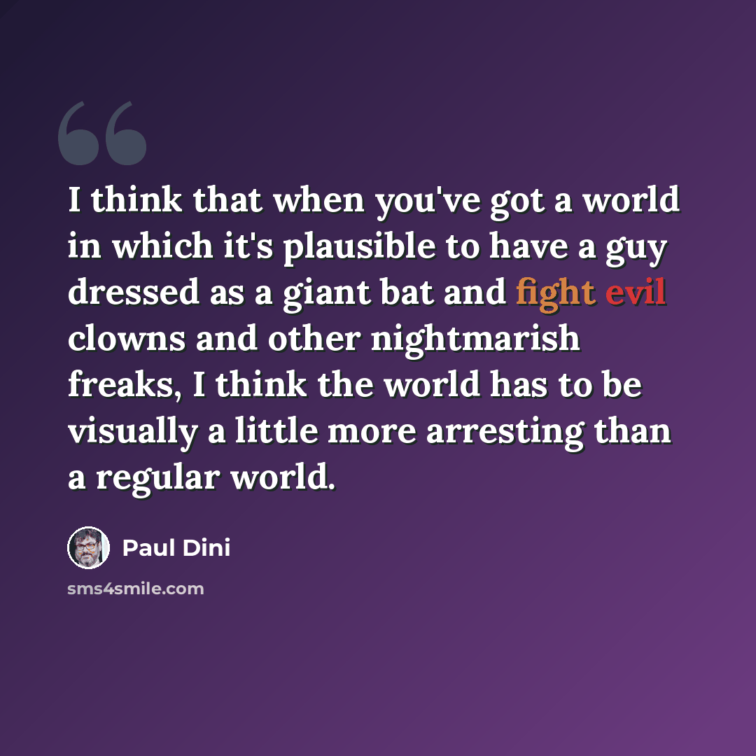 “I think that when you've got a world in which it's plausible to have a guy dressed as a giant bat and fight evil clowns and other nightmarish freaks, I think the world has to be visually a little more arresting than a regular world.” quote by Paul Dini