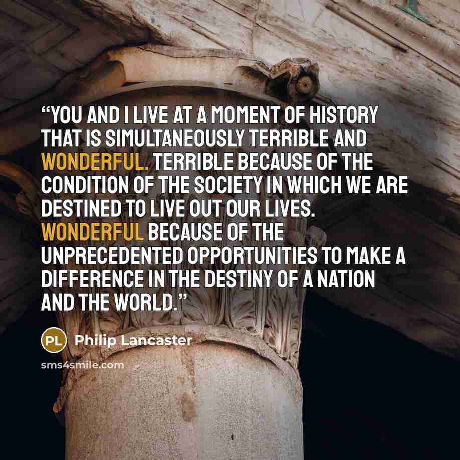 “You and I live at a moment of history that is simultaneously terrible and wonderful. Terrible because of the condition of the society in which we are destined to live out our lives. Wonderful because of the unprecedented opportunities to make a difference in the destiny of a nation and the world.” quote by Philip Lancaster