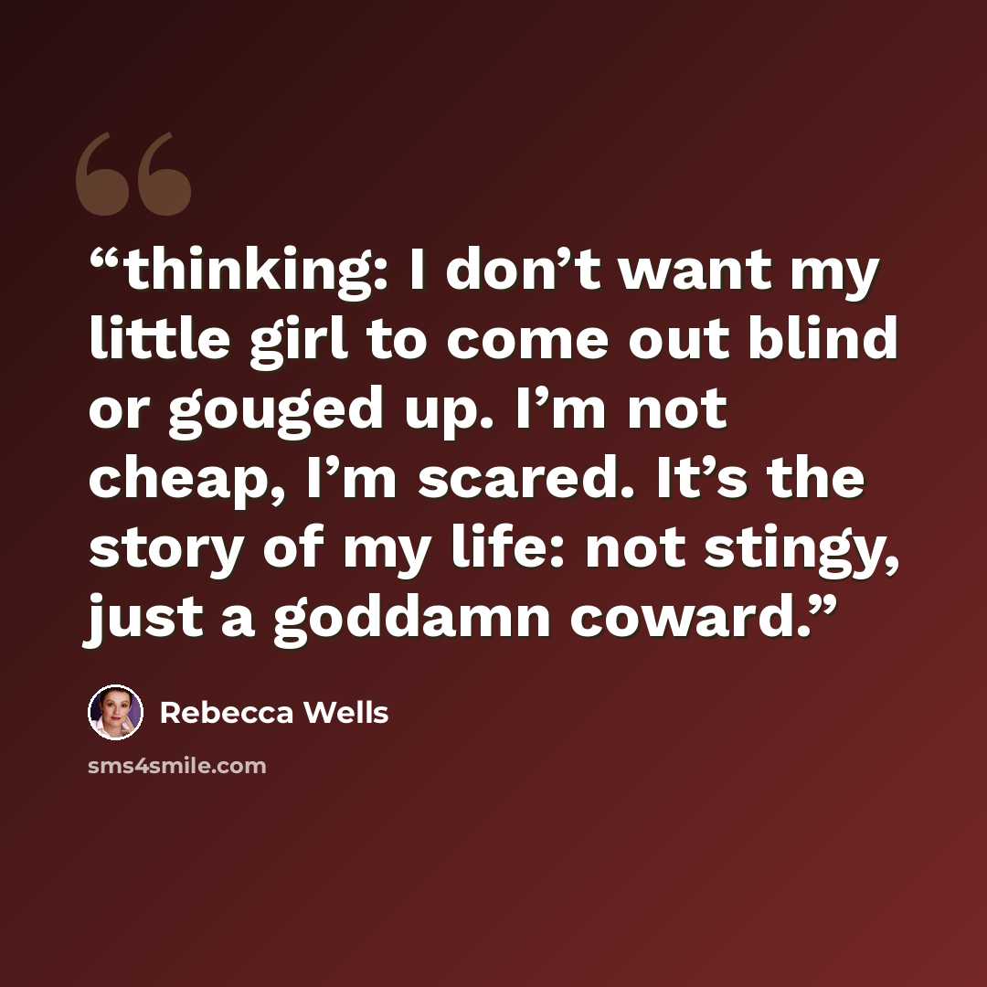 “thinking: I don’t want my little girl to come out blind or gouged up. I’m not cheap, I’m scared. It’s the story of my life: not stingy, just a goddamn coward.” quote by Rebecca Wells