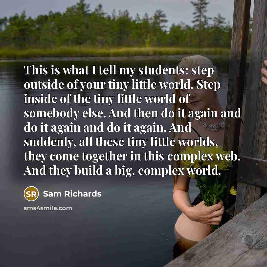 “This is what I tell my students: step outside of your tiny little world. Step inside of the tiny little world of somebody else. And then do it again and do it again and do it again. And suddenly, all these tiny little worlds, they come together in this complex web. And they build a big, complex…” quote by Sam Richards