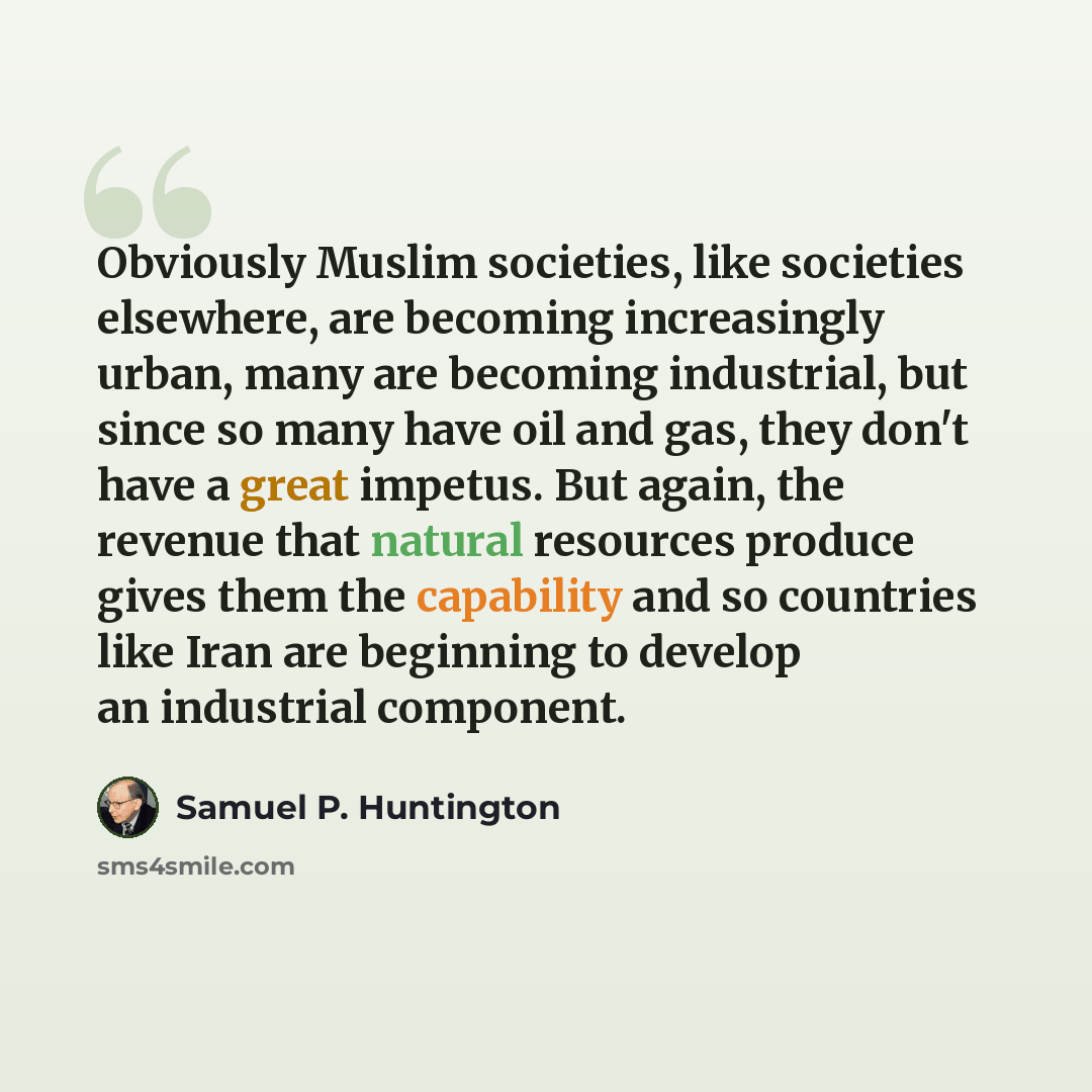 “Obviously Muslim societies, like societies elsewhere, are becoming increasingly urban, many are becoming industrial, but since so many have oil and gas, they don't have a great impetus. But again, the revenue that natural resources produce gives them the capability and so countries like Iran are…” quote by Samuel P. Huntington