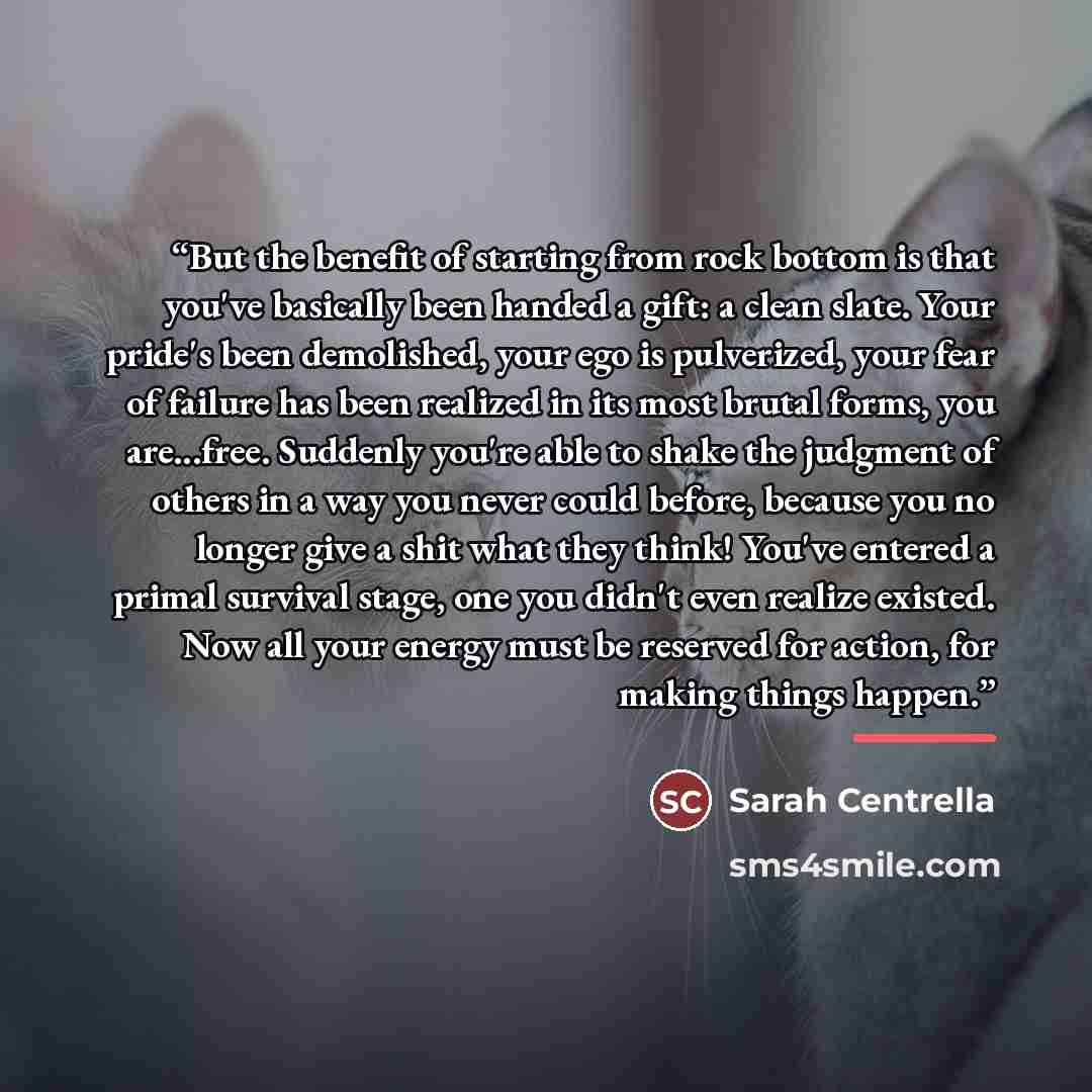 “But the benefit of starting from rock bottom is that you've basically been handed a gift: a clean slate. Your pride's been demolished, your ego is pulverized, your fear of failure has been realized in its most brutal forms, you are...free. Suddenly you're able to shake the judgment of others in a…” quote by Sarah Centrella