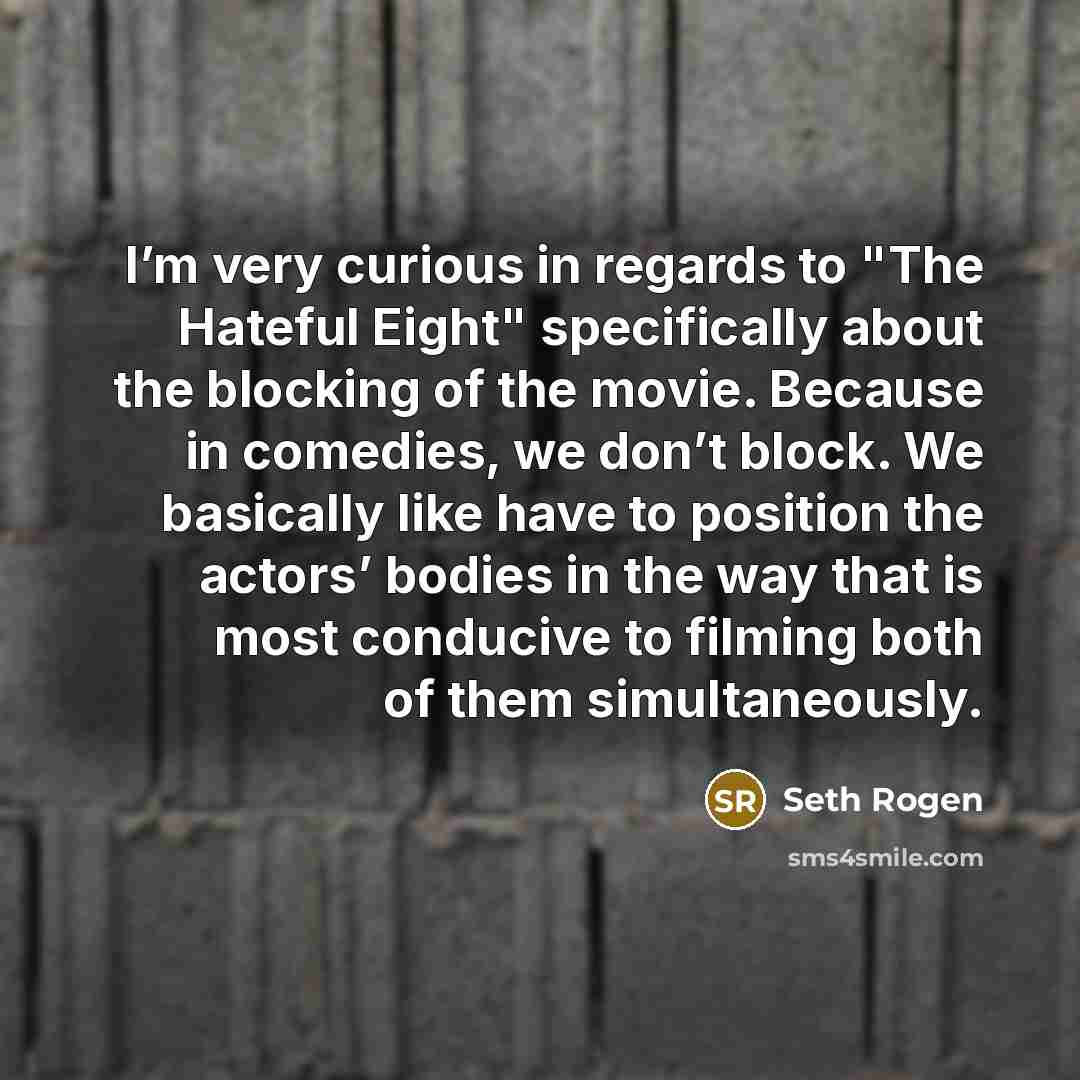 “I’m very curious in regards to "The Hateful Eight" specifically about the blocking of the movie. Because in comedies, we don’t block. We basically like have to position the actors’ bodies in the way that is most conducive to filming both of them simultaneously.” quote by Seth Rogen