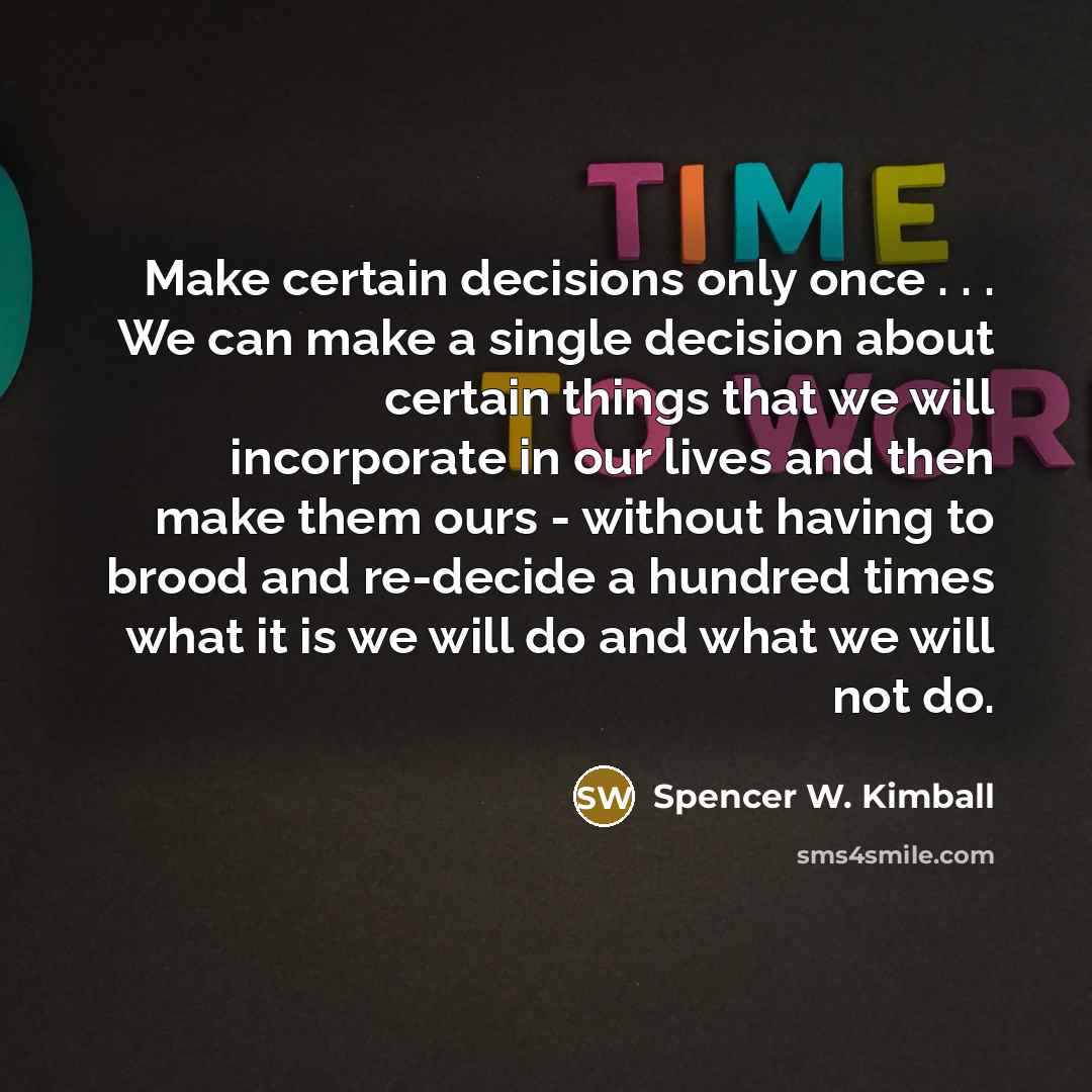 “Make certain decisions only once . . . We can make a single decision about certain things that we will incorporate in our lives and then make them ours - without having to brood and re-decide a hundred times what it is we will do and what we will not do.” quote by Spencer W. Kimball