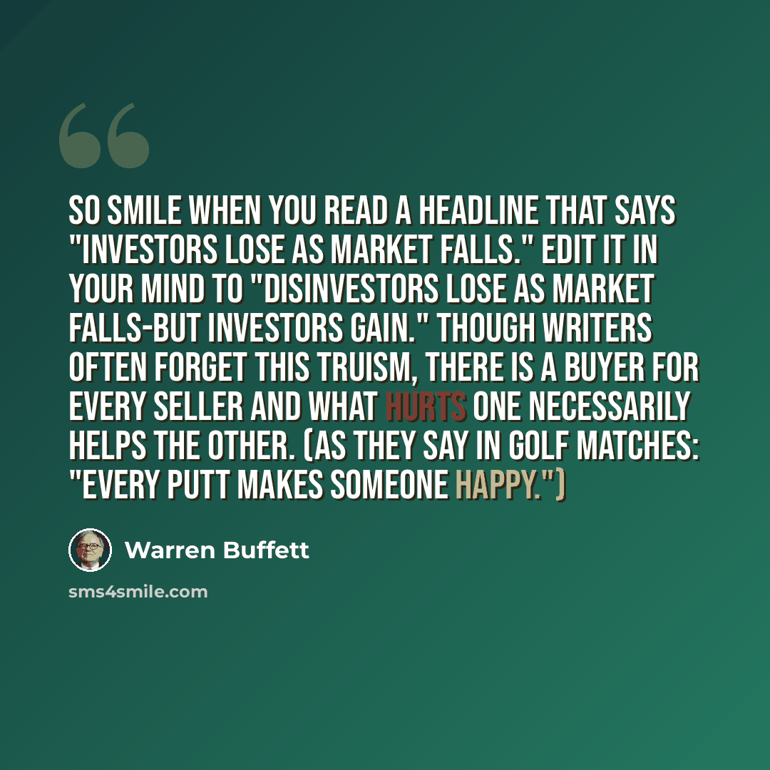 “So smile when you read a headline that says "Investors lose as market falls." Edit it in your mind to "Disinvestors lose as market falls-but investors gain." Though writers often forget this truism, there is a buyer for every seller and what hurts one necessarily helps the other. (As they say in…” quote by Warren Buffett