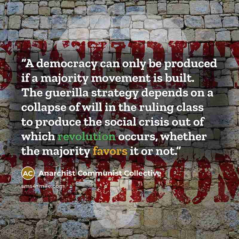 “A democracy can only be produced if a majority movement is built. The guerilla strategy depends on a collapse of will in the ruling class to produce the social crisis out of which revolution occurs, whether the majority favors it or not.” quote by Anarchist Communist Collective