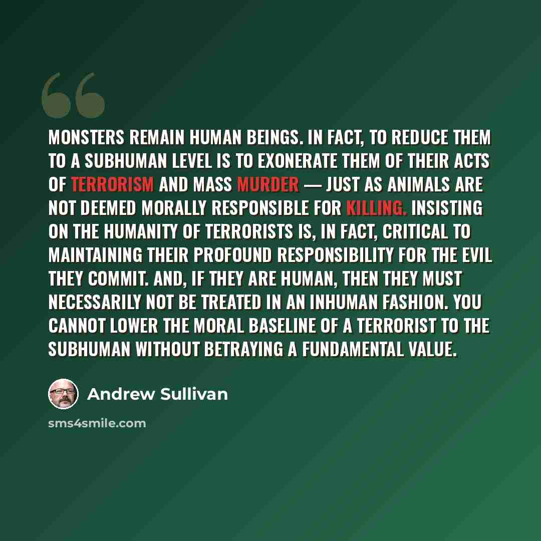 “Monsters remain human beings. In fact, to reduce them to a subhuman level is to exonerate them of their acts of terrorism and mass murder — just as animals are not deemed morally responsible for killing. Insisting on the humanity of terrorists is, in fact, critical to maintaining their profound…” quote by Andrew Sullivan