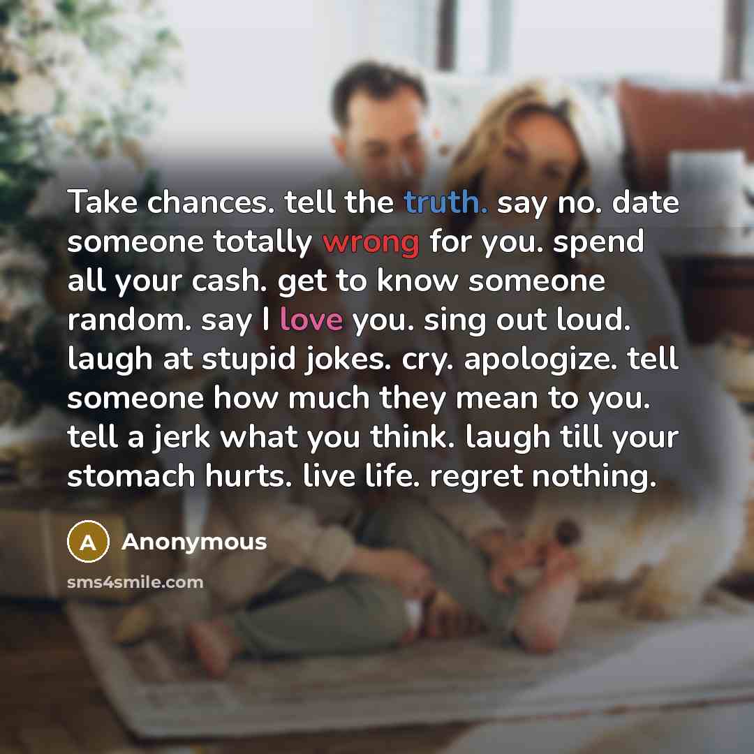 “Take chances. tell the truth. say no. date someone totally wrong for you. spend all your cash. get to know someone random. say I love you. sing out loud. laugh at stupid jokes. cry. apologize. tell someone how much they mean to you. tell a jerk what you think. laugh till your stomach hurts. live…” quote by Anonymous