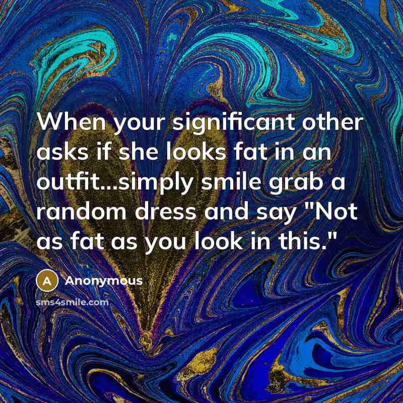 “When your significant other asks if she looks fat in an outfit...simply smile grab a random dress and say "Not as fat as you look in this."” quote by Anonymous