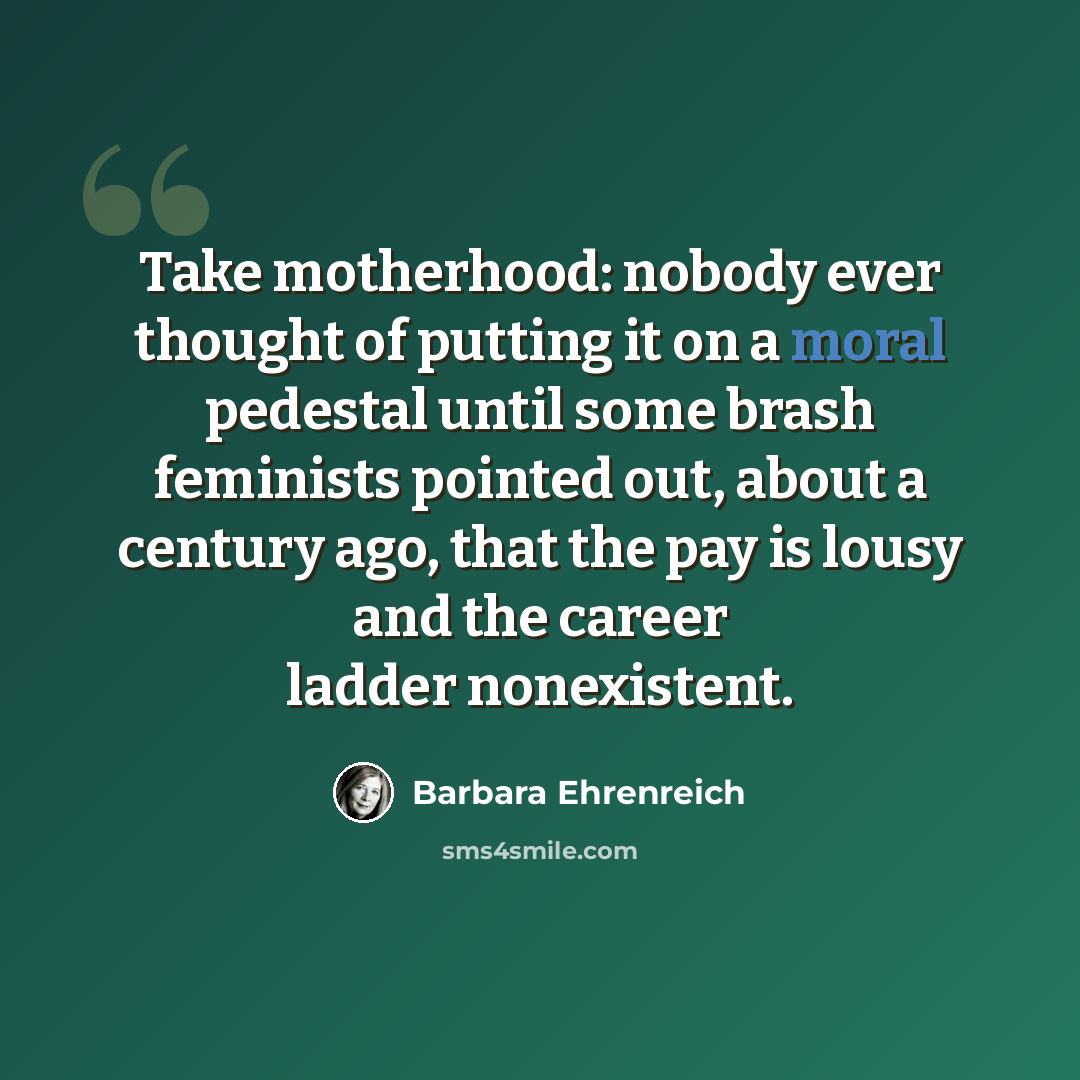 “Take motherhood: nobody ever thought of putting it on a moral pedestal until some brash feminists pointed out, about a century ago, that the pay is lousy and the career ladder nonexistent.” quote by Barbara Ehrenreich