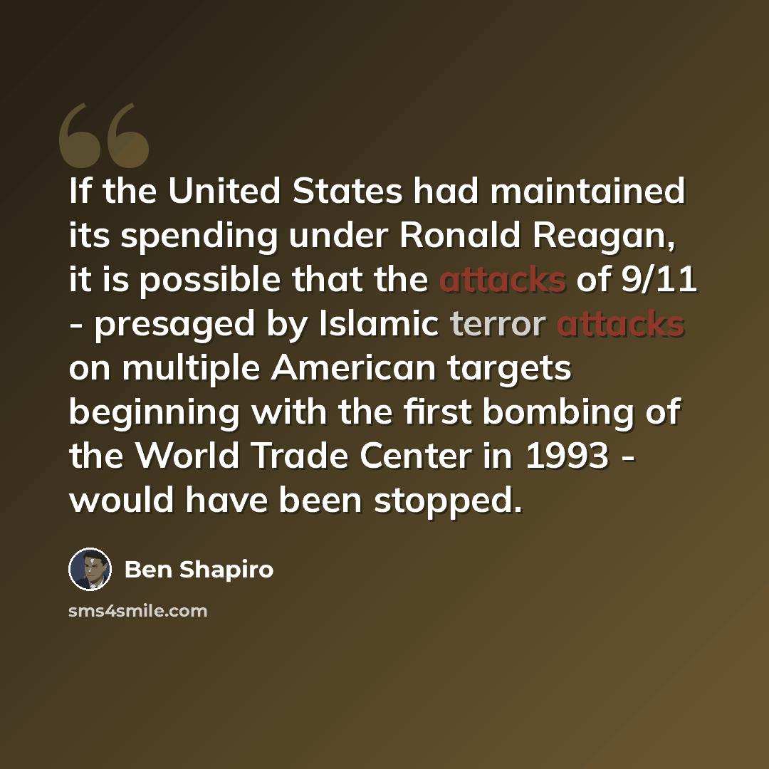 “If the United States had maintained its spending under Ronald Reagan, it is possible that the attacks of 9/11 - presaged by Islamic terror attacks on multiple American targets beginning with the first bombing of the World Trade Center in 1993 - would have been stopped.” quote by Ben Shapiro