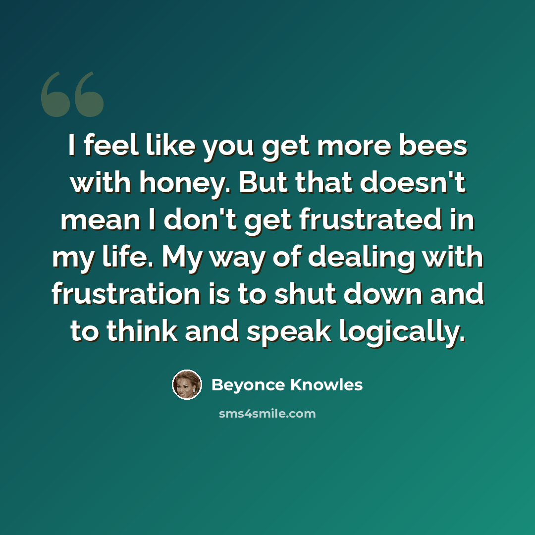 “I feel like you get more bees with honey. But that doesn't mean I don't get frustrated in my life. My way of dealing with frustration is to shut down and to think and speak logically.” quote by Beyonce Knowles