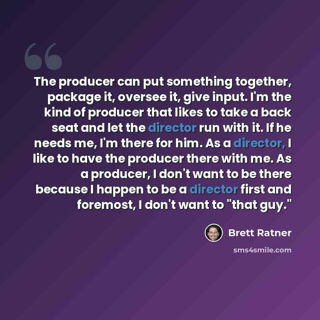 “The producer can put something together, package it, oversee it, give input. I'm the kind of producer that likes to take a back seat and let the director run with it. If he needs me, I'm there for him. As a director, I like to have the producer there with me. As a producer, I don't want to be…” quote by Brett Ratner