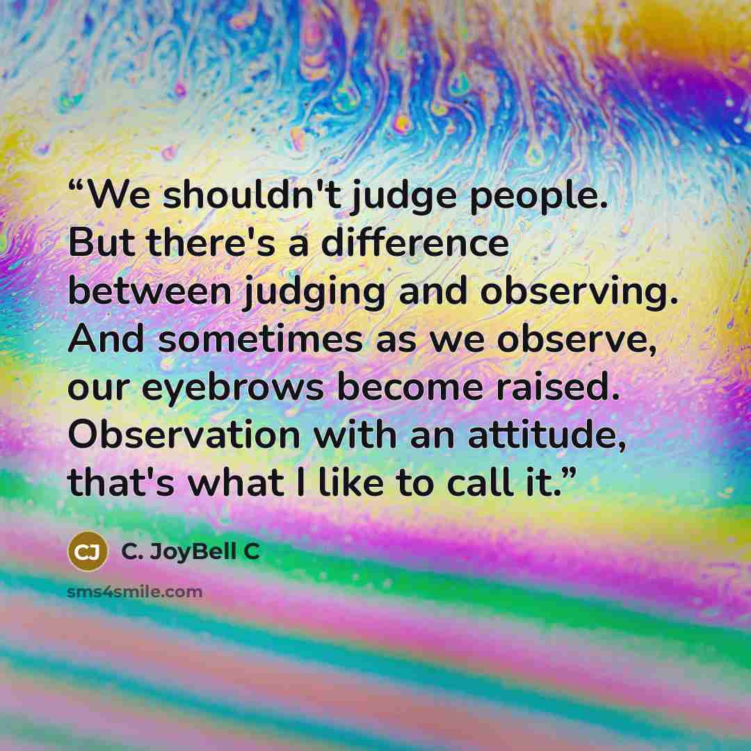 “We shouldn't judge people. But there's a difference between judging and observing. And sometimes as we observe, our eyebrows become raised. Observation with an attitude, that's what I like to call it.” quote by C. JoyBell C
