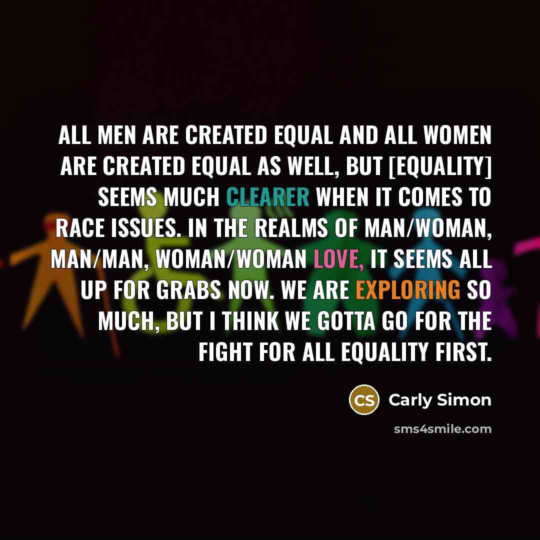 “All men are created equal and all women are created equal as well, but [equality] seems much clearer when it comes to race issues. In the realms of man/woman, man/man, woman/woman love, it seems all up for grabs now. We are exploring so much, but I think we gotta go for the fight for all equality…” quote by Carly Simon