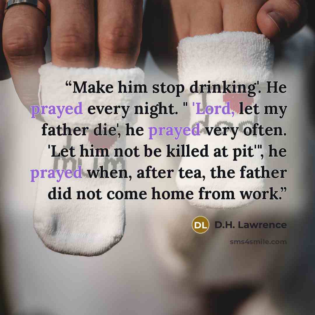 “Make him stop drinking'. He prayed every night. " 'Lord, let my father die', he prayed very often. 'Let him not be killed at pit'", he prayed when, after tea, the father did not come home from work.” quote by D.H. Lawrence