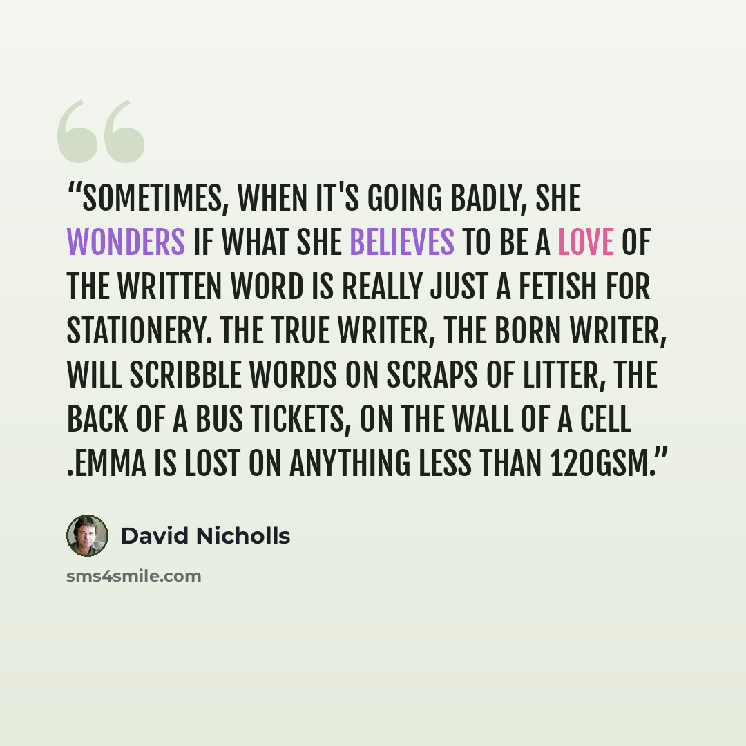 “Sometimes, when it's going badly, she wonders if what she believes to be a love of the written word is really just a fetish for stationery. The true writer, the born writer, will scribble words on scraps of litter, the back of a bus tickets, on the wall of a cell .Emma is lost on anything less…” quote by David Nicholls
