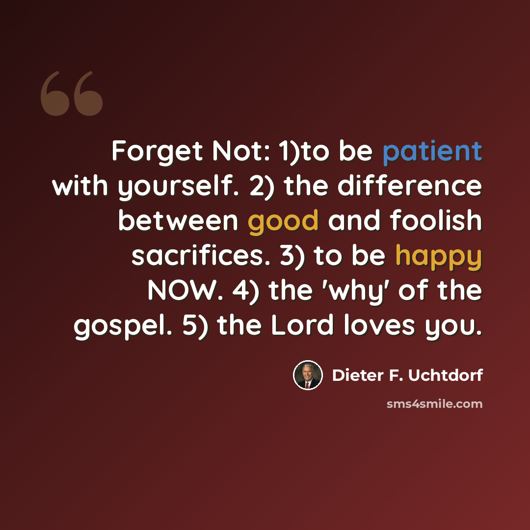 “Forget Not: 1)to be patient with yourself. 2) the difference between good and foolish sacrifices. 3) to be happy NOW. 4) the 'why' of the gospel. 5) the Lord loves you.” quote by Dieter F. Uchtdorf