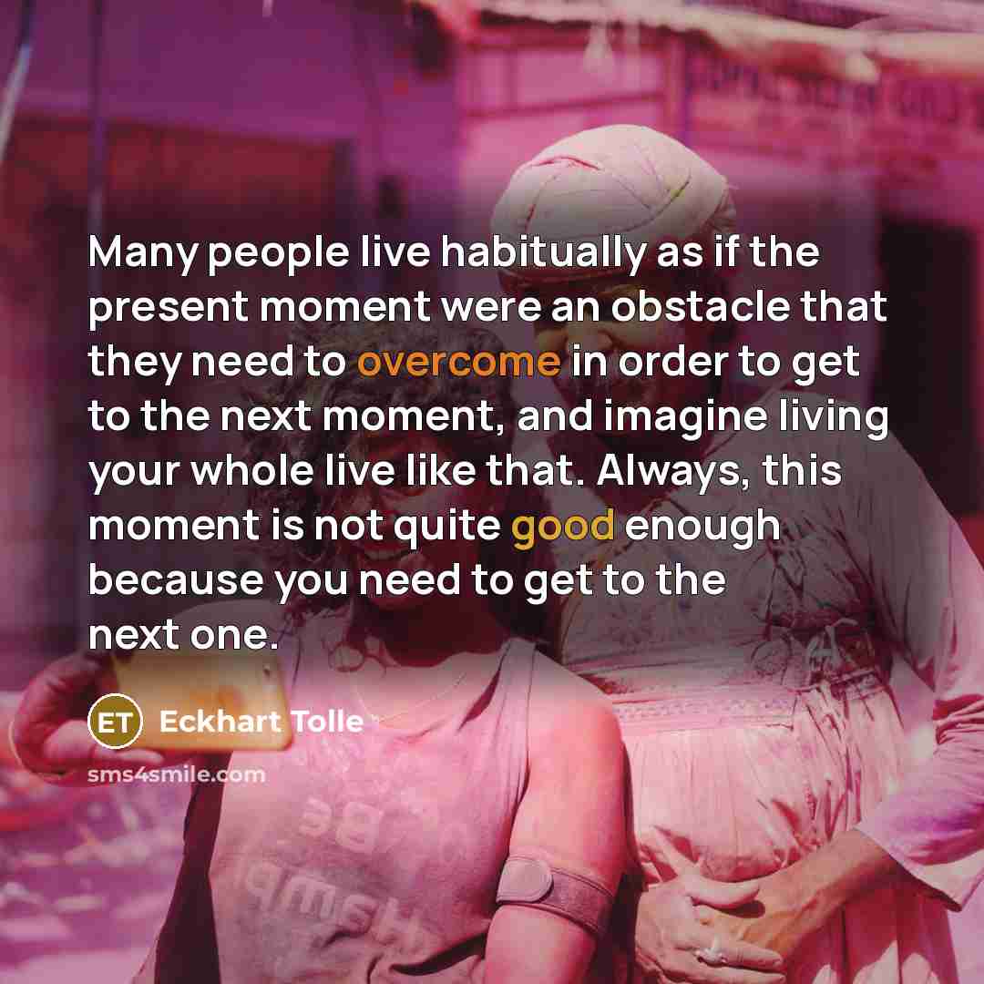 “Many people live habitually as if the present moment were an obstacle that they need to overcome in order to get to the next moment, and imagine living your whole live like that. Always, this moment is not quite good enough because you need to get to the next one.” quote by Eckhart Tolle