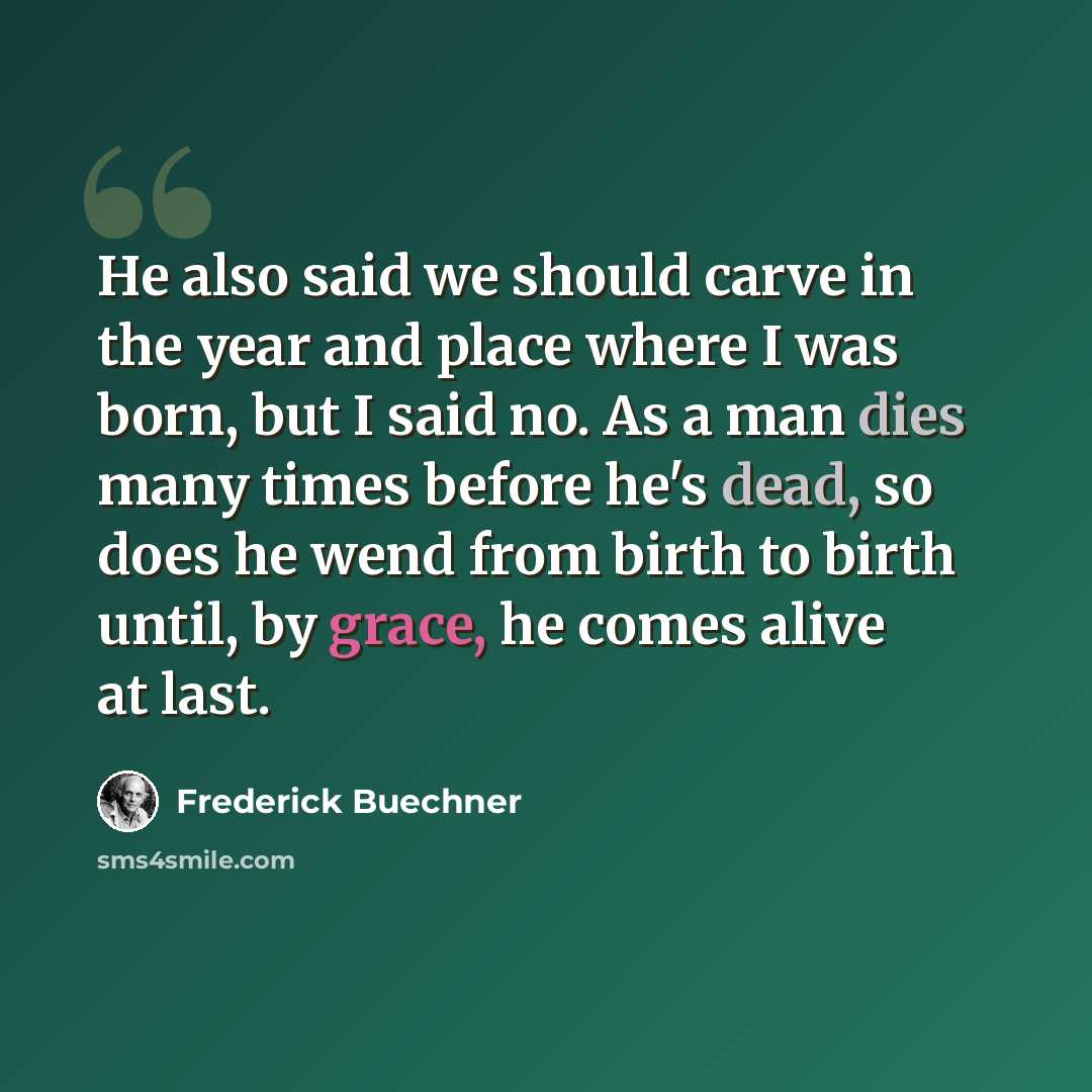 “He also said we should carve in the year and place where I was born, but I said no. As a man dies many times before he's dead, so does he wend from birth to birth until, by grace, he comes alive at last.” quote by Frederick Buechner