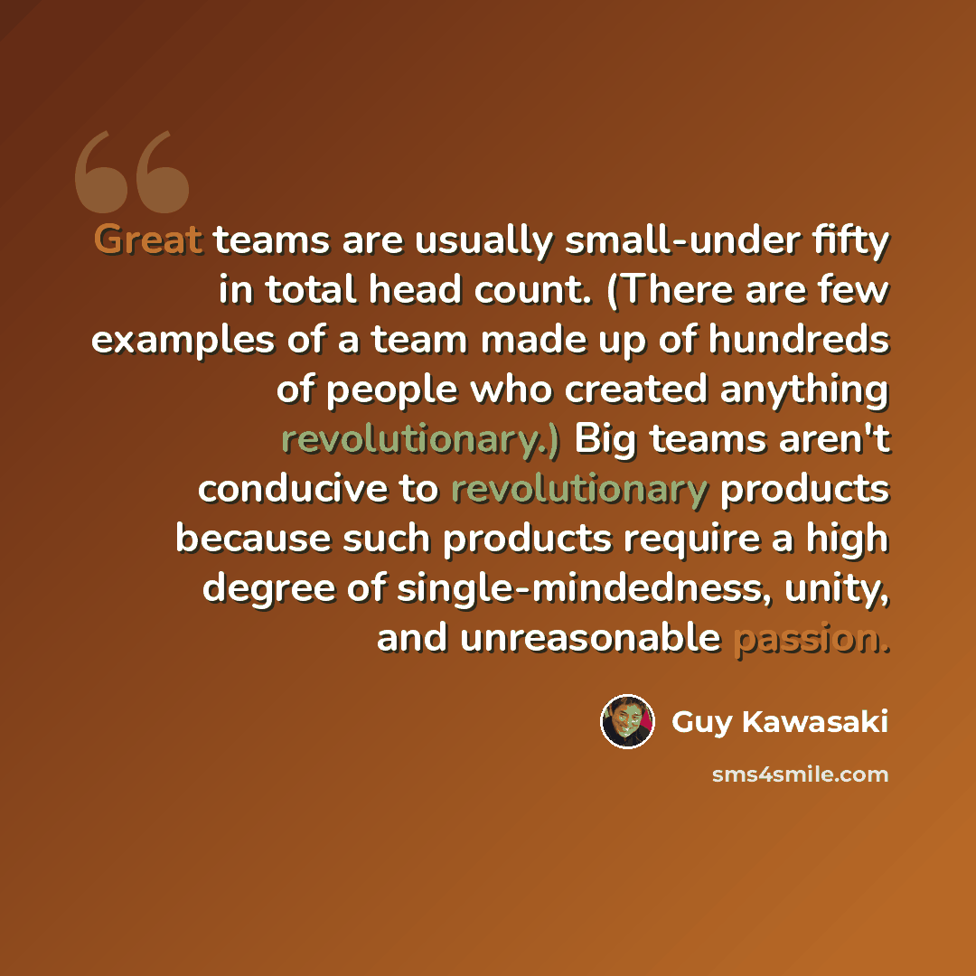 “Great teams are usually small-under fifty in total head count. (There are few examples of a team made up of hundreds of people who created anything revolutionary.) Big teams aren't conducive to revolutionary products because such products require a high degree of single-mindedness, unity, and…” quote by Guy Kawasaki