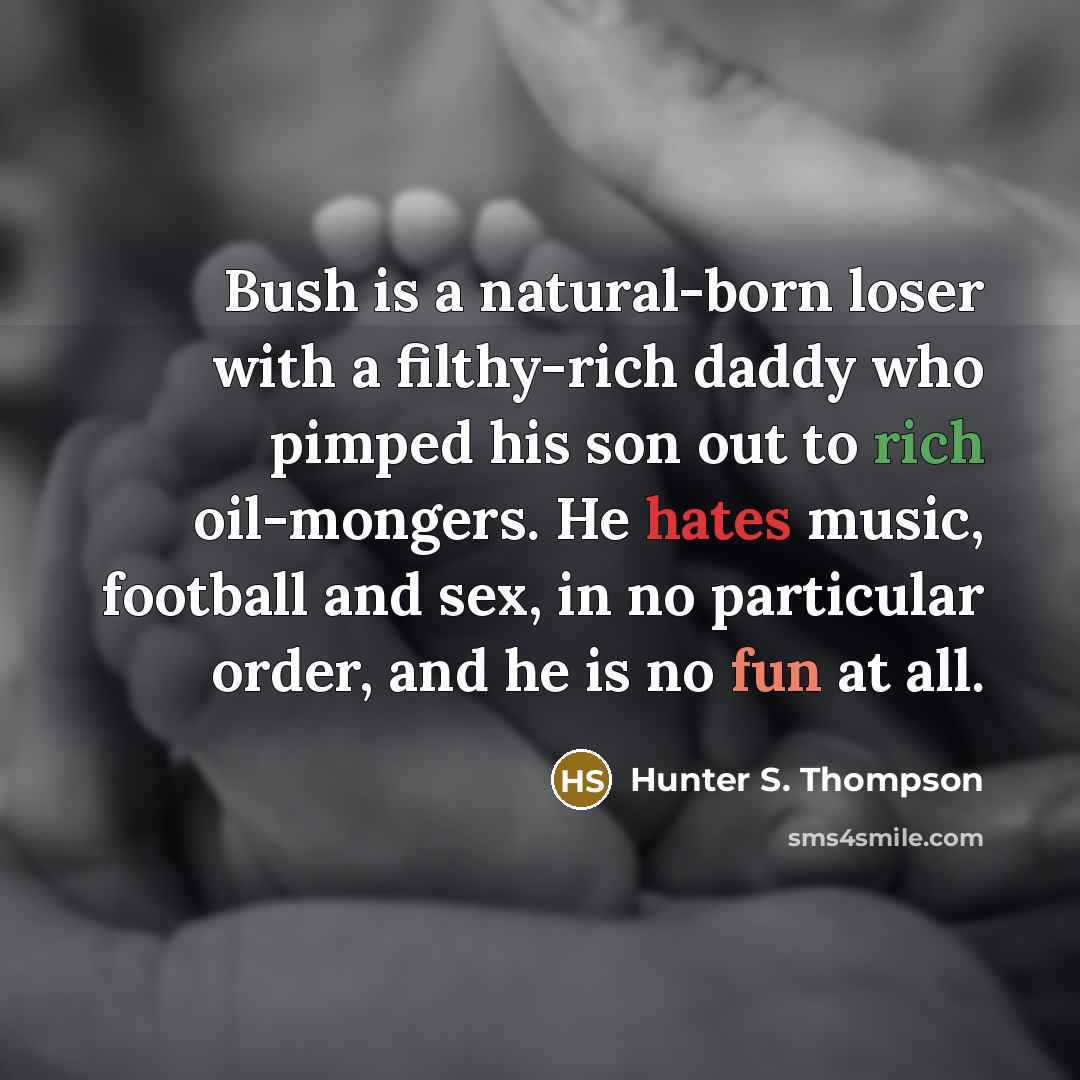 “Bush is a natural-born loser with a filthy-rich daddy who pimped his son out to rich oil-mongers. He hates music, football and sex, in no particular order, and he is no fun at all.” quote by Hunter S. Thompson