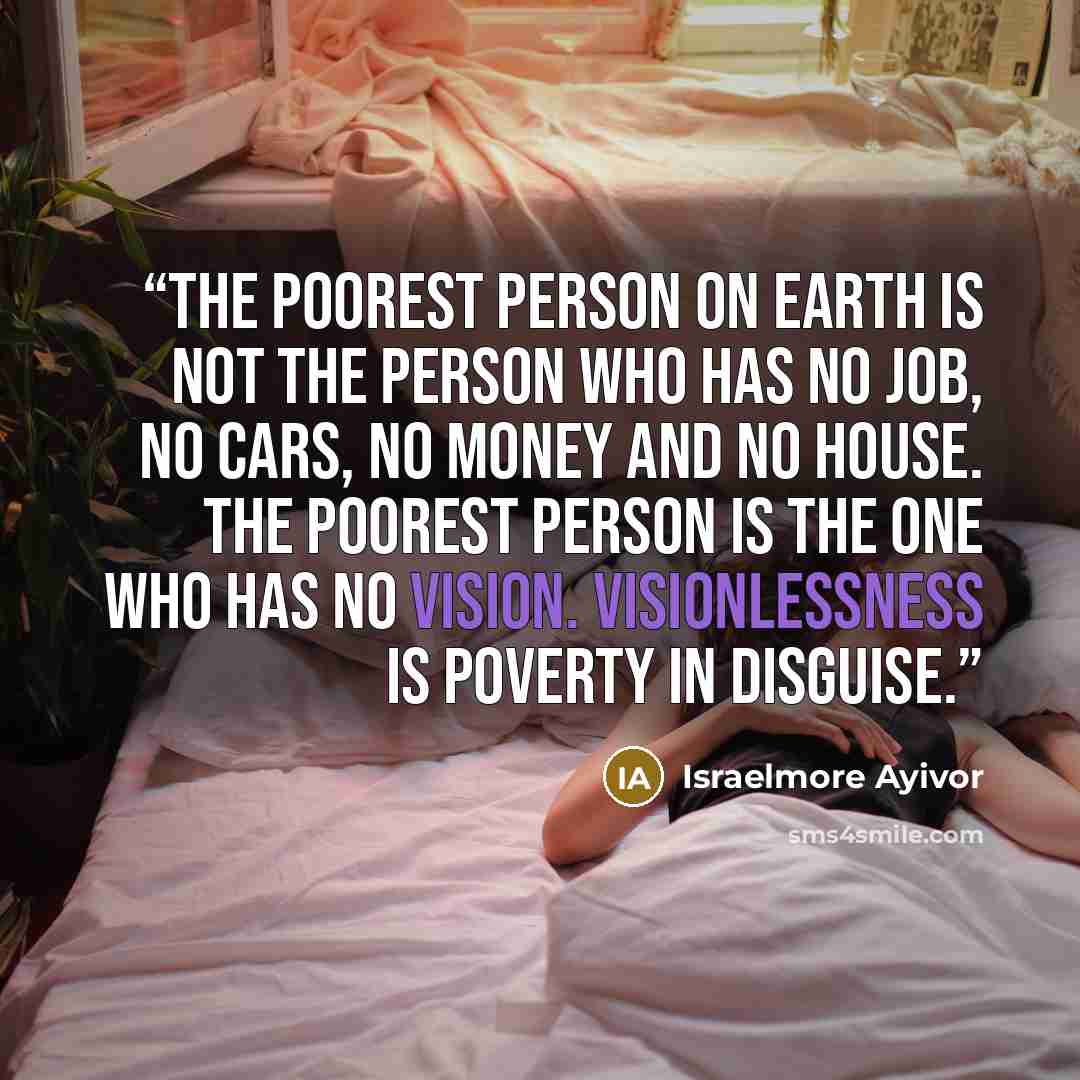 “The poorest person on earth is not the person who has no job, no cars, no money and no house. The poorest person is the one who has no vision. Visionlessness is poverty in disguise.” quote by Israelmore Ayivor